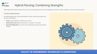 Hybrid Parsing: Combining Strengths
Hybrid approaches blend the deterministic nature of rule-based grammars with the adaptability of statistical models, leading to more robust parsing systems.
The Best of Both Worlds
By integrating grammar rules with probabilistic models, hybrid parsing gains both
precision and flexibility.
• PCFGs: Assign likelihoods to different parse trees.
• Improved Accuracy: Better performance on complex or noisy data.
• Real-world Application: Crucial for natural language processing and web text
analysis.
FACULTY OF ENGINEERING TECHNOLOGY & COMPUTING
 