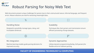 Robust Parsing for Noisy Web Text
Web documents present unique challenges for parsers due to their unstructured nature, informal language, and frequent
errors. Robust solutions are vital for extracting meaningful data.
Handling Noise
Designed to gracefully manage typos, slang, and
incomplete sentences.
Scalability
Techniques like chart parsers and memoization ensure
efficient processing of large datasets.
ML Integration
Machine learning models guide parsing decisions for
improved accuracy.
Dynamic Approaches
Utilizes dynamic programming (Earley, GLR parsers) for
flexible and error-tolerant parsing.
FACULTY OF ENGINEERING TECHNOLOGY & COMPUTING
 