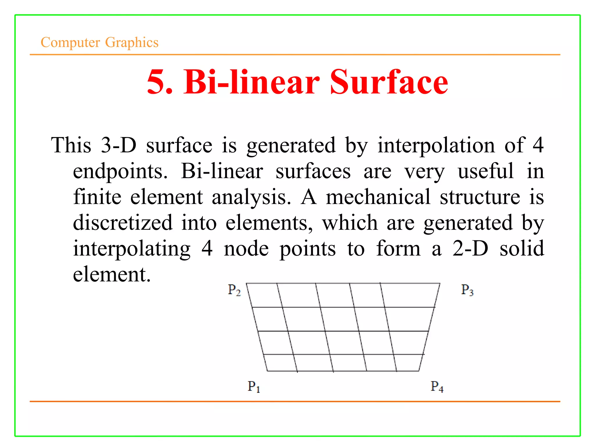 Computer Graphics
5. Bi-linear Surface
This 3-D surface is generated by interpolation of 4
endpoints. Bi-linear surfaces are very useful in
finite element analysis. A mechanical structure is
discretized into elements, which are generated by
interpolating 4 node points to form a 2-D solid
element.
 