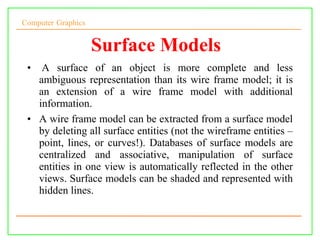 Computer Graphics
Surface Models
• A surface of an object is more complete and less
ambiguous representation than its wire frame model; it is
an extension of a wire frame model with additional
information.
• A wire frame model can be extracted from a surface model
by deleting all surface entities (not the wireframe entities –
point, lines, or curves!). Databases of surface models are
centralized and associative, manipulation of surface
entities in one view is automatically reflected in the other
views. Surface models can be shaded and represented with
hidden lines.
 
