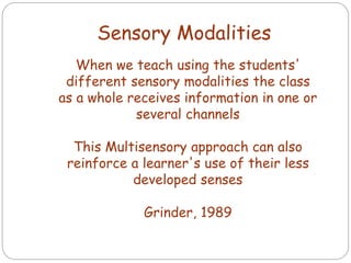 When we teach using the students'
different sensory modalities the class
as a whole receives information in one or
several channels
This Multisensory approach can also
reinforce a learner's use of their less
developed senses
Grinder, 1989
Sensory Modalities
 