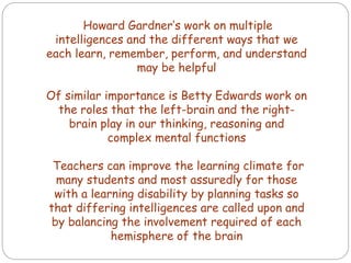 Howard Gardner’s work on multiple
intelligences and the different ways that we
each learn, remember, perform, and understand
may be helpful
Of similar importance is Betty Edwards work on
the roles that the left-brain and the right-
brain play in our thinking, reasoning and
complex mental functions
Teachers can improve the learning climate for
many students and most assuredly for those
with a learning disability by planning tasks so
that differing intelligences are called upon and
by balancing the involvement required of each
hemisphere of the brain
 
