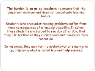 The burden is on us as teachers to ensure that the
classroom environment does not perpetuate learning
failure.
Students who encounter reading problems suffer from
many consequences of a reading disability. In school
these students are forced to see day after day, that
they use textbooks they cannot read and homework they
cannot do.
In response, they may turn to misbehavior or simply give
up, displaying what is called learned helplessness.
 