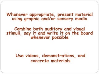 Whenever appropriate, present material
using graphic and/or sensory media
Combine both auditory and visual
stimuli, say it and write it on the board
whenever possible
Use videos, demonstrations, and
concrete materials
 