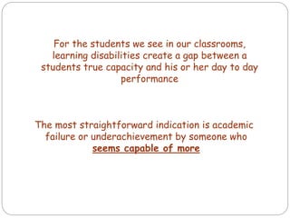 The most straightforward indication is academic
failure or underachievement by someone who
seems capable of more
For the students we see in our classrooms,
learning disabilities create a gap between a
students true capacity and his or her day to day
performance
 