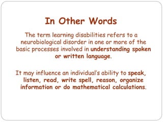 In Other Words
The term learning disabilities refers to a
neurobiological disorder in one or more of the
basic processes involved in understanding spoken
or written language.
It may influence an individual’s ability to speak,
listen, read, write spell, reason, organize
information or do mathematical calculations.
 