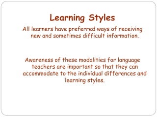Learning Styles
All learners have preferred ways of receiving
new and sometimes difficult information.
Awareness of these modalities for language
teachers are important so that they can
accommodate to the individual differences and
learning styles.
 