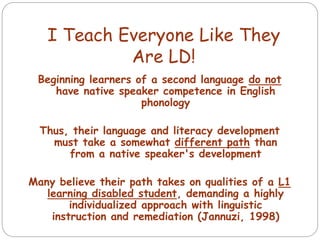 Beginning learners of a second language do not
have native speaker competence in English
phonology
Thus, their language and literacy development
must take a somewhat different path than
from a native speaker's development
Many believe their path takes on qualities of a L1
learning disabled student, demanding a highly
individualized approach with linguistic
instruction and remediation (Jannuzi, 1998)
I Teach Everyone Like They
Are LD!
 