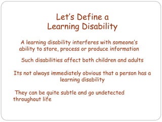 Let’s Define a
Learning Disability
A learning disability interferes with someone’s
ability to store, process or produce information
Such disabilities affect both children and adults
Its not always immediately obvious that a person has a
learning disability
They can be quite subtle and go undetected
throughout life
 