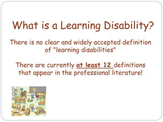 There is no clear and widely accepted definition
of "learning disabilities"
There are currently at least 12 definitions
that appear in the professional literature!
What is a Learning Disability?
 