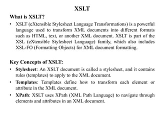 XSLT
What is XSLT?
• XSLT (eXtensible Stylesheet Language Transformations) is a powerful
language used to transform XML documents into different formats
such as HTML, text, or another XML document. XSLT is part of the
XSL (eXtensible Stylesheet Language) family, which also includes
XSL-FO (Formatting Objects) for XML document formatting.
Key Concepts of XSLT:
• Stylesheet: An XSLT document is called a stylesheet, and it contains
rules (templates) to apply to the XML document.
• Templates: Templates define how to transform each element or
attribute in the XML document.
• XPath: XSLT uses XPath (XML Path Language) to navigate through
elements and attributes in an XML document.
 