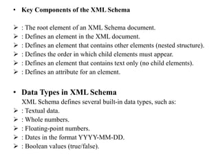 • Key Components of the XML Schema
 : The root element of an XML Schema document.
 : Defines an element in the XML document.
 : Defines an element that contains other elements (nested structure).
 : Defines the order in which child elements must appear.
 : Defines an element that contains text only (no child elements).
 : Defines an attribute for an element.
• Data Types in XML Schema
XML Schema defines several built-in data types, such as:
 : Textual data.
 : Whole numbers.
 : Floating-point numbers.
 : Dates in the format YYYY-MM-DD.
 : Boolean values (true/false).
 