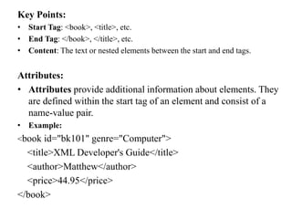 Key Points:
• Start Tag: <book>, <title>, etc.
• End Tag: </book>, </title>, etc.
• Content: The text or nested elements between the start and end tags.
Attributes:
• Attributes provide additional information about elements. They
are defined within the start tag of an element and consist of a
name-value pair.
• Example:
<book id="bk101" genre="Computer">
<title>XML Developer's Guide</title>
<author>Matthew</author>
<price>44.95</price>
</book>
 