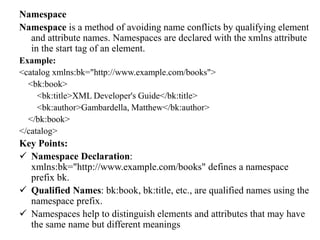 Namespace
Namespace is a method of avoiding name conflicts by qualifying element
and attribute names. Namespaces are declared with the xmlns attribute
in the start tag of an element.
Example:
<catalog xmlns:bk="http://www.example.com/books">
<bk:book>
<bk:title>XML Developer's Guide</bk:title>
<bk:author>Gambardella, Matthew</bk:author>
</bk:book>
</catalog>
Key Points:
 Namespace Declaration:
xmlns:bk="http://www.example.com/books" defines a namespace
prefix bk.
 Qualified Names: bk:book, bk:title, etc., are qualified names using the
namespace prefix.
 Namespaces help to distinguish elements and attributes that may have
the same name but different meanings
 