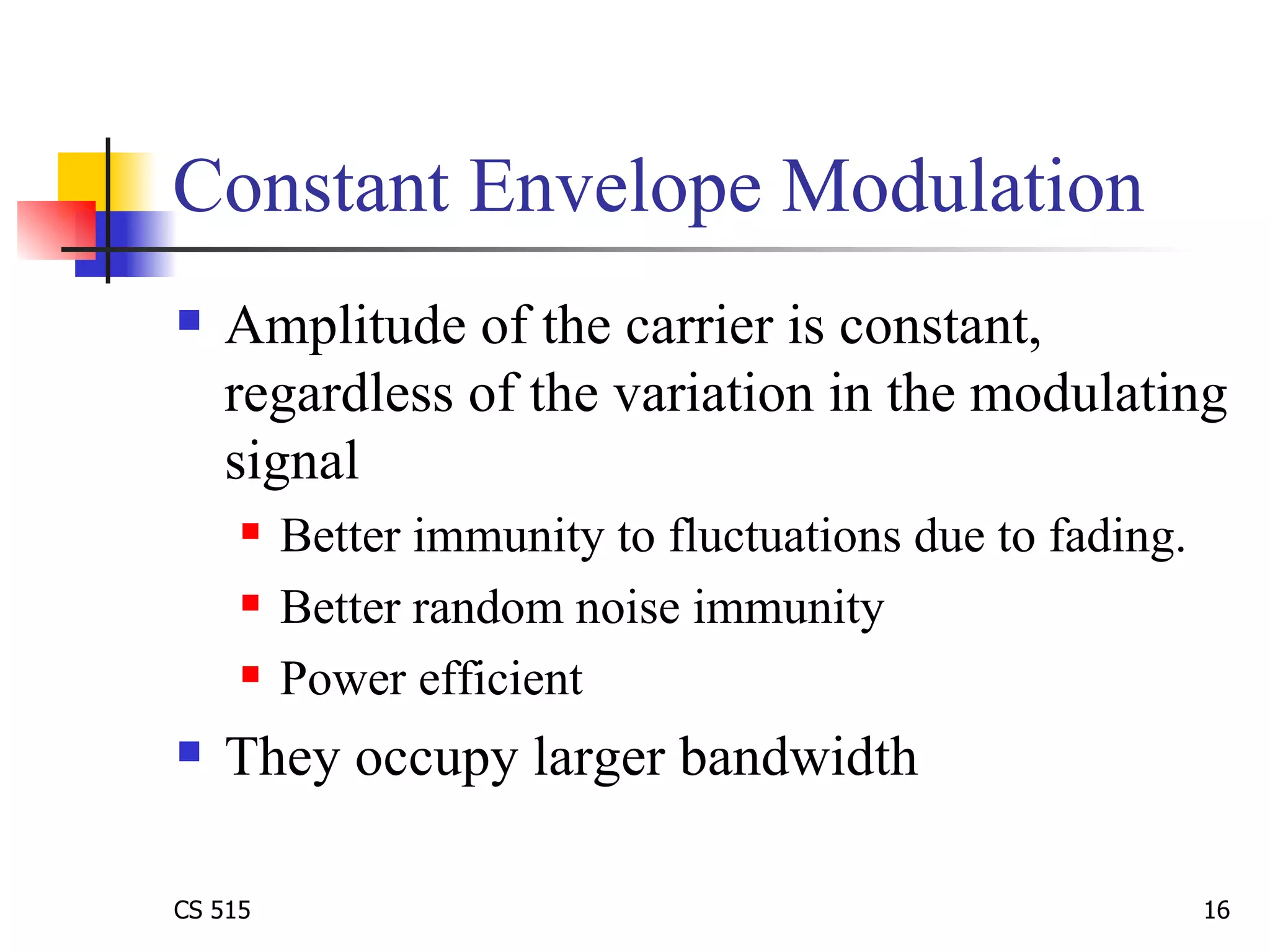 Constant Envelope Modulation Amplitude of the carrier is constant, regardless of the variation in the modulating signal Better immunity to fluctuations due to fading.  Better random noise immunity Power efficient They occupy larger bandwidth 