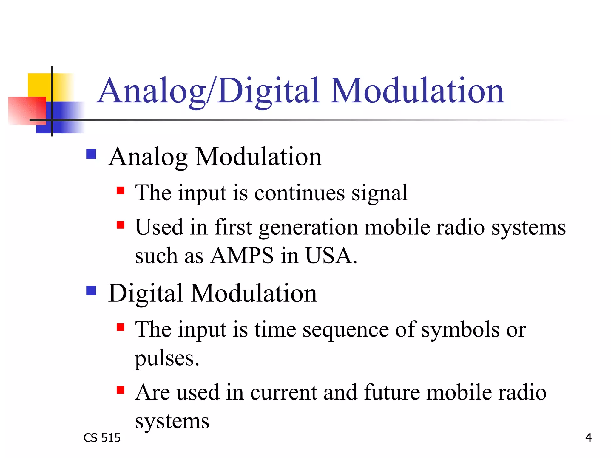Analog/Digital Modulation Analog Modulation  The input is continues signal Used in first generation mobile radio systems such as AMPS in USA.  Digital Modulation The input is time sequence of symbols or pulses.  Are used in current and future mobile radio systems 