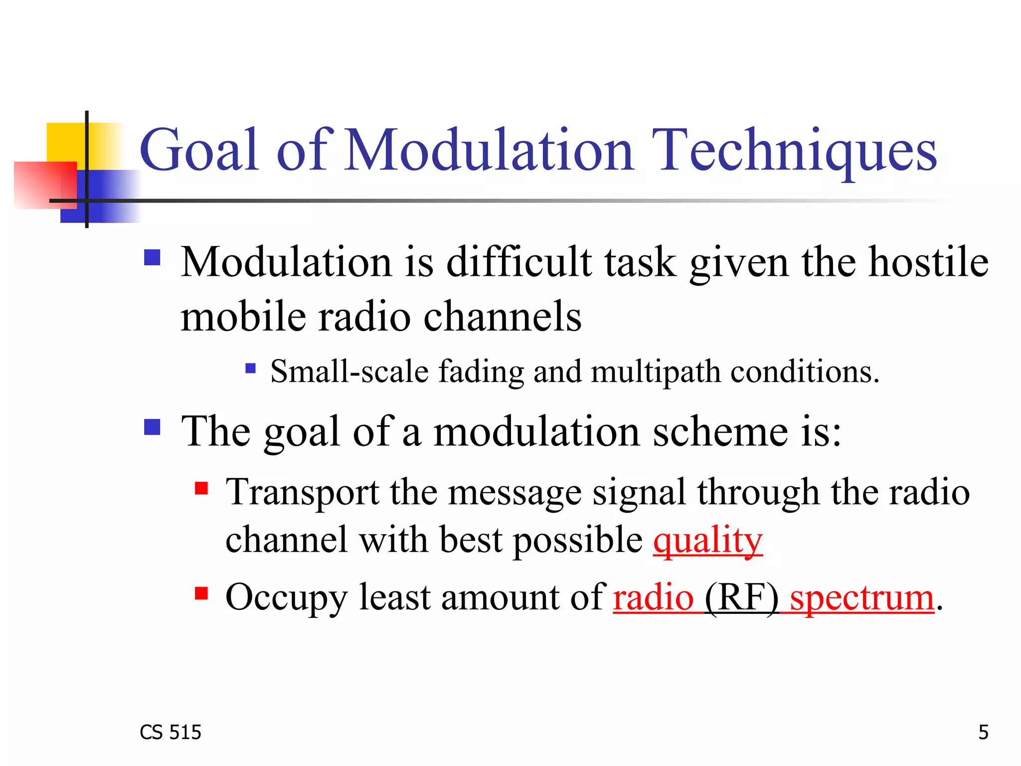 Goal of Modulation Techniques Modulation is difficult task given the hostile mobile radio channels Small-scale fading and multipath conditions.  The goal of a modulation scheme is:  Transport the message signal through the radio channel with best possible  quality Occupy least amount of  radio  (RF)  spectrum .  