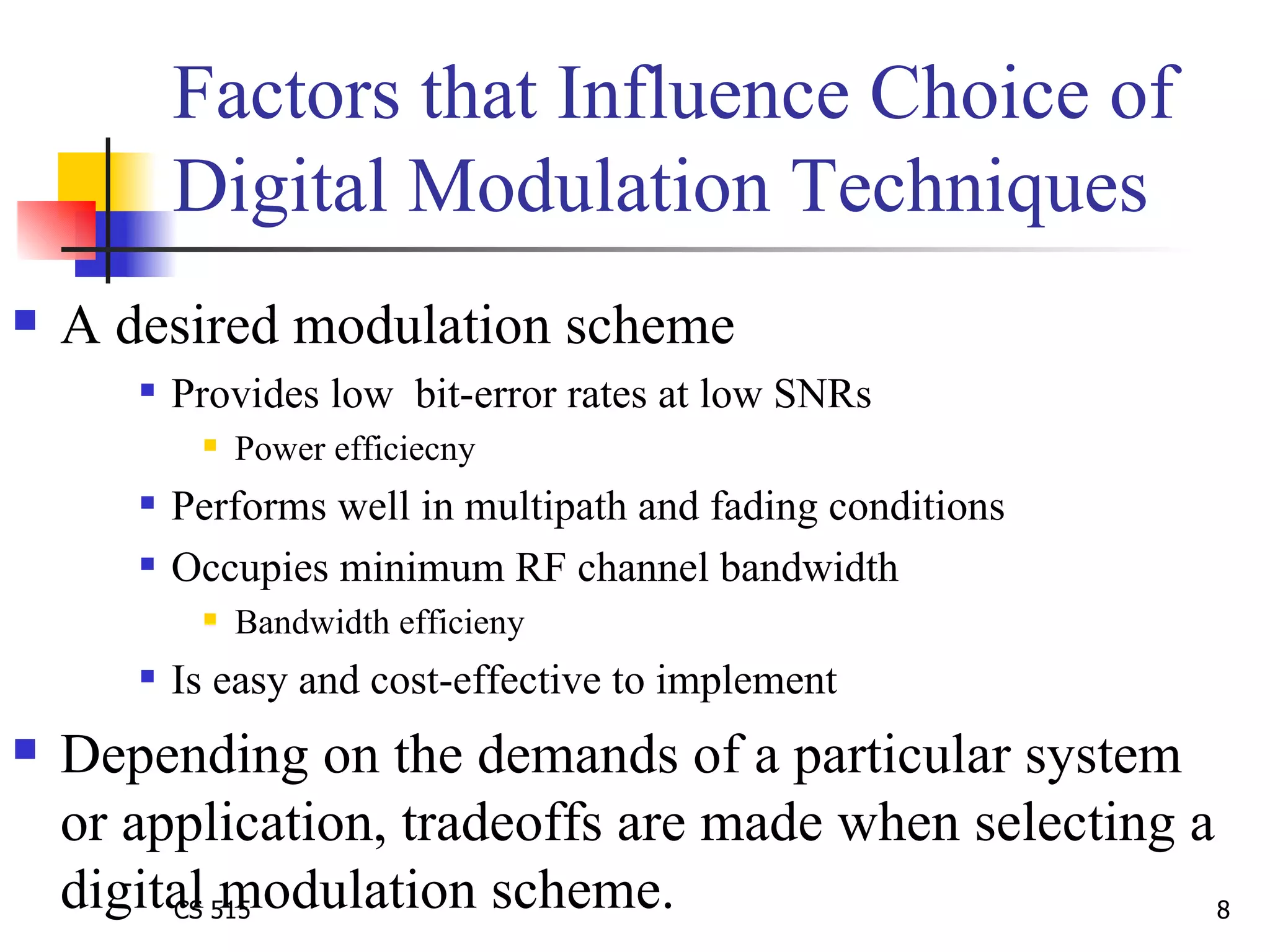Factors that Influence Choice of Digital Modulation Techniques A desired modulation scheme  Provides low  bit-error rates at low SNRs Power efficiecny  Performs well in multipath and fading conditions Occupies minimum RF channel bandwidth Bandwidth efficieny Is easy and cost-effective to implement Depending on the demands of a particular system or application, tradeoffs are made when selecting a digital modulation scheme.   
