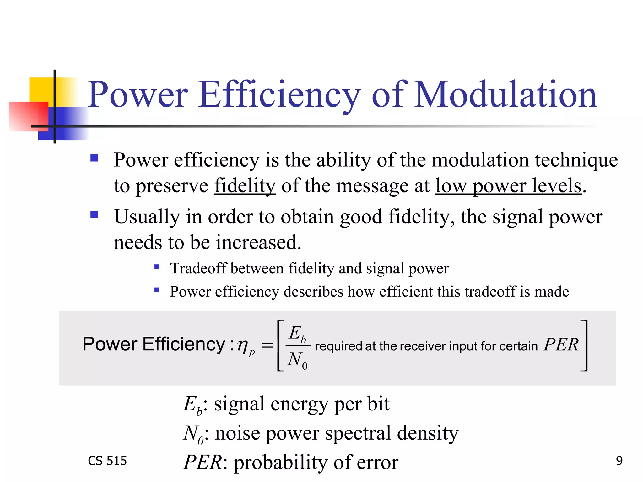 Power Efficiency of Modulation Power efficiency is the ability of the modulation technique to preserve  fidelity  of the message at  low power levels .  Usually in order to obtain good fidelity, the signal power needs to be increased. Tradeoff between fidelity and signal power Power efficiency describes how efficient this tradeoff is made E b : signal energy per bit  N 0 : noise power spectral density PER : probability of error 