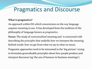 Pragmatics and Discourse
What is pragmatics?
An approach within DA which concentrates on the way language
acquires meaning in use. It has developed from the tradition of the
philosophy of language known as pragmatics.
Focus: The study of contextualised meaning and is concerned with
describing the principles that underlie how we interpret the meaning
behind words: how we get from what we say to what we mean.
Pragmatic approaches tend to be interested in the 'big picture': trying
to formulate generalisable principles about how people produce and
interpret discourse (eg’ the use of humour in business meetings’).
 
