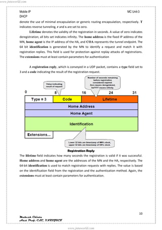 www.jntuworld.com


            Mobile IP                                                                           MC Unit-3
            DHCP
            denote the use of minimal encapsulation or generic routing encapsulation, respectively. T
            indicates reverse tunneling, r and x are set to zero.
                    Lifetime denotes the validity of the registration in seconds. A value of zero indicates
            deregistration; all bits set indicates infinity. The home address is the fixed IP address of the
            MN, home agent is the IP address of the HA, and COA represents the tunnel endpoint. The
            64 bit identification is generated by the MN to identify a request and match it with
            registration replies. This field is used for protection against replay attacks of registrations.
            The extensions must at least contain parameters for authentication


                    A registration reply, which is conveyed in a UDP packet, contains a type field set to
            3 and a code indicating the result of the registration request.




                                               Registration Reply
            The lifetime field indicates how many seconds the registration is valid if it was successful.
            Home address and home agent are the addresses of the MN and the HA, respectively. The
            64-bit identification is used to match registration requests with replies. The value is based
            on the identification field from the registration and the authentication method. Again, the
            extensions must at least contain parameters for authentication.




                                                                                                         10
            Mukesh Chinta
            Asst Prof, CSE, VNRVJIET

                                                 www.jntuworld.com
 