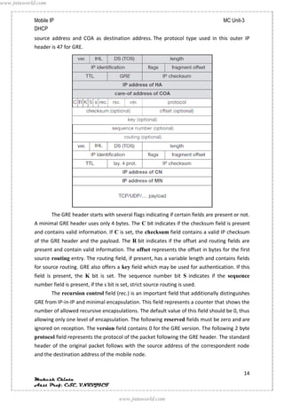 www.jntuworld.com


            Mobile IP                                                                            MC Unit-3
            DHCP
            source address and COA as destination address. The protocol type used in this outer IP
            header is 47 for GRE.




                    The GRE header starts with several flags indicating if certain fields are present or not.
            A minimal GRE header uses only 4 bytes. The C bit indicates if the checksum field is present
            and contains valid information. If C is set, the checksum field contains a valid IP checksum
            of the GRE header and the payload. The R bit indicates if the offset and routing fields are
            present and contain valid information. The offset represents the offset in bytes for the first
            source routing entry. The routing field, if present, has a variable length and contains fields
            for source routing. GRE also offers a key field which may be used for authentication. If this
            field is present, the K bit is set. The sequence number bit S indicates if the sequence
            number field is present, if the s bit is set, strict source routing is used.
                    The recursion control field (rec.) is an important field that additionally distinguishes
            GRE from IP-in-IP and minimal encapsulation. This field represents a counter that shows the
            number of allowed recursive encapsulations. The default value of this field should be 0, thus
            allowing only one level of encapsulation. The following reserved fields must be zero and are
            ignored on reception. The version field contains 0 for the GRE version. The following 2 byte
            protocol field represents the protocol of the packet following the GRE header. The standard
            header of the original packet follows with the source address of the correspondent node
            and the destination address of the mobile node.


                                                                                                          14
            Mukesh Chinta
            Asst Prof, CSE, VNRVJIET

                                                   www.jntuworld.com
 