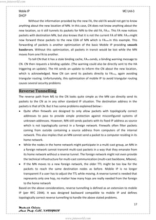 www.jntuworld.com


            Mobile IP                                                                          MC Unit-3
            DHCP
                    Without the information provided by the new FA, the old FA would not get to know
            anything about the new location of MN. In this case, CN does not know anything about the
            new location, so it still tunnels its packets for MN to the old FA, FA old. This FA now notices
            packets with destination MN, but also knows that it is not the current FA of MN. FA old might
            now forward these packets to the new COA of MN which is FA new in this example. This
            forwarding of packets is another optimization of the basic Mobile IP providing smooth
            handovers. Without this optimization, all packets in transit would be lost while the MN
            moves from one FA to another.
                    To tell CN that it has a stale binding cache, FAold sends, a binding warning message to
            CN. CN then requests a binding update. (The warning could also be directly sent to the HA
            triggering an update). The HA sends an update to inform the CN about the new location,
            which is acknowledged. Now CN can send its packets directly to FA new, again avoiding
            triangular routing. Unfortunately, this optimization of mobile IP to avoid triangular routing
            causes several security problems

            Reverse Tunnelling
            The reverse path from MS to the CN looks quite simple as the MN can directly send its
            packets to the CN as in any other standard IP situation. The destination address in the
            packets is that of CN. But it has some problems explained below:-
               Quite often firewalls are designed to only allow packets with topologically correct
               addresses to pass to provide simple protection against misconfigured systems of
               unknown addresses. However, MN still sends packets with its fixed IP address as source
               which is not topologically correct in a foreign network. Firewalls often filter packets
               coming from outside containing a source address from computers of the internal
               network. This also implies that an MN cannot send a packet to a computer residing in its
               home network.
               While the nodes in the home network might participate in a multi-cast group, an MN in
               a foreign network cannot transmit multi-cast packets in a way that they emanate from
               its home network without a reverse tunnel. The foreign network might not even provide
               the technical infrastructure for multi-cast communication (multi-cast backbone, Mbone).
               If the MN moves to a new foreign network, the older TTL might be too low for the
               packets to reach the same destination nodes as before. Mobile IP is no longer
               transparent if a user has to adjust the TTL while moving. A reverse tunnel is needed that
               represents only one hop, no matter how many hops are really needed from the foreign
               to the home network
            Based on the above considerations, reverse tunnelling is defined as an extension to mobile
            IP (per RFC 2344). It was designed backward compatible to mobile IP and defines
            topologically correct reverse tunnelling to handle the above stated problems.

                                                                                                        17
            Mukesh Chinta
            Asst Prof, CSE, VNRVJIET

                                                 www.jntuworld.com
 
