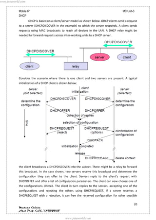 www.jntuworld.com


            Mobile IP                                                                      MC Unit-3
            DHCP
                    DHCP is based on a client/server model as shown below. DHCP clients send a request
            to a server (DHCPDISCOVER in the example) to which the server responds. A client sends
            requests using MAC broadcasts to reach all devices in the LAN. A DHCP relay might be
            needed to forward requests across inter-working units to a DHCP server.




            Consider the scenario where there is one client and two servers are present. A typical
            initialization of a DHCP client is shown below:




            the client broadcasts a DHCPDISCOVER into the subnet. There might be a relay to forward
            this broadcast. In the case shown, two servers receive this broadcast and determine the
            configuration they can offer to the client. Servers reply to the client’s request with
            DHCPOFFER and offer a list of configuration parameters. The client can now choose one of
            the configurations offered. The client in turn replies to the servers, accepting one of the
            configurations and rejecting the others using DHCPREQUEST. If a server receives a
            DHCPREQUEST with a rejection, it can free the reserved configuration for other possible

                                                                                                    20
            Mukesh Chinta
            Asst Prof, CSE, VNRVJIET

                                                 www.jntuworld.com
 