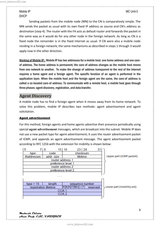 www.jntuworld.com


            Mobile IP                                                                              MC Unit-3
            DHCP
                    Sending packets from the mobile node (MN) to the CN is comparatively simple. The
            MN sends the packet as usual with its own fixed IP address as source and CN’s address as
            destination (step 4). The router with the FA acts as default router and forwards the packet in
            the same way as it would do for any other node in the foreign network. As long as CN is a
            fixed node the remainder is in the fixed internet as usual. If CN were also a mobile node
            residing in a foreign network, the same mechanisms as described in steps 1 through 3 would
            apply now in the other direction.

            Working of Mobile IP:- Mobile IP has two addresses for a mobile host: one home address and one care-
            of address. The home address is permanent; the care-of address changes as the mobile host moves
            from one network to another. To make the change of address transparent to the rest of the Internet
            requires a home agent and a foreign agent. The specific function of an agent is performed in the
            application layer. When the mobile host and the foreign agent are the same, the care-of address is
            called a co-located care-of address. To communicate with a remote host, a mobile host goes through
            three phases: agent discovery, registration, and data transfer.

            Agent Discovery
            A mobile node has to find a foreign agent when it moves away from its home network. To
            solve this problem, mobile IP describes two methods: agent advertisement and agent
            solicitation.
            Agent advertisement

            For this method, foreign agents and home agents advertise their presence periodically using
            special agent advertisement messages, which are broadcast into the subnet. Mobile IP does
            not use a new packet type for agent advertisement; it uses the router advertisement packet
            of ICMP, and appends an agent advertisement message. The agent advertisement packet
            according to RFC 1256 with the extension for mobility is shown below:




                                                                                                               6
            Mukesh Chinta
            Asst Prof, CSE, VNRVJIET

                                                   www.jntuworld.com
 