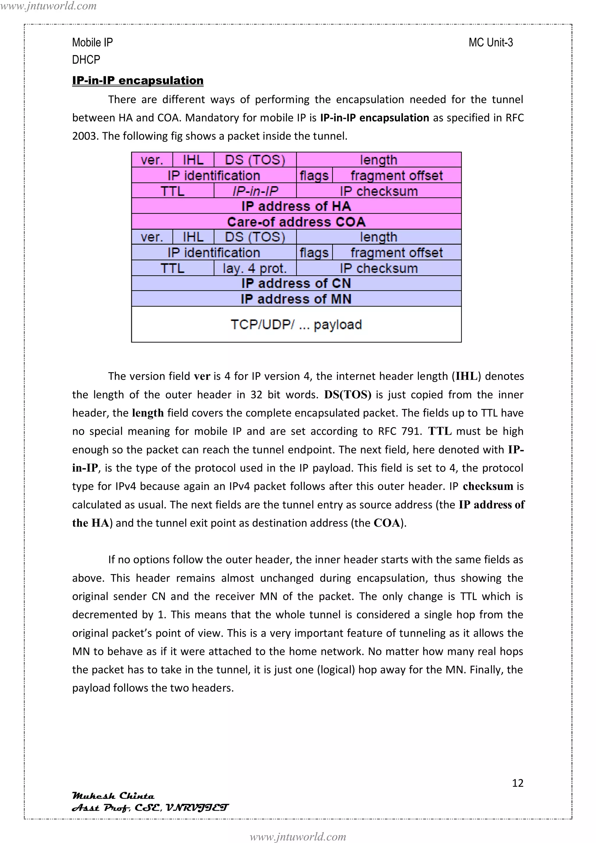 www.jntuworld.com


            Mobile IP                                                                           MC Unit-3
            DHCP
            IP-in-IP encapsulation
                    There are different ways of performing the encapsulation needed for the tunnel
            between HA and COA. Mandatory for mobile IP is IP-in-IP encapsulation as specified in RFC
            2003. The following fig shows a packet inside the tunnel.




                    The version field ver is 4 for IP version 4, the internet header length (IHL) denotes
            the length of the outer header in 32 bit words. DS(TOS) is just copied from the inner
            header, the length field covers the complete encapsulated packet. The fields up to TTL have
            no special meaning for mobile IP and are set according to RFC 791. TTL must be high
            enough so the packet can reach the tunnel endpoint. The next field, here denoted with IP-
            in-IP, is the type of the protocol used in the IP payload. This field is set to 4, the protocol
            type for IPv4 because again an IPv4 packet follows after this outer header. IP checksum is
            calculated as usual. The next fields are the tunnel entry as source address (the IP address of
            the HA) and the tunnel exit point as destination address (the COA).


                    If no options follow the outer header, the inner header starts with the same fields as
            above. This header remains almost unchanged during encapsulation, thus showing the
            original sender CN and the receiver MN of the packet. The only change is TTL which is
            decremented by 1. This means that the whole tunnel is considered a single hop from the
            original packet’s point of view. This is a very important feature of tunneling as it allows the
            MN to behave as if it were attached to the home network. No matter how many real hops
            the packet has to take in the tunnel, it is just one (logical) hop away for the MN. Finally, the
            payload follows the two headers.




                                                                                                         12
            Mukesh Chinta
            Asst Prof, CSE, VNRVJIET

                                                 www.jntuworld.com
 
