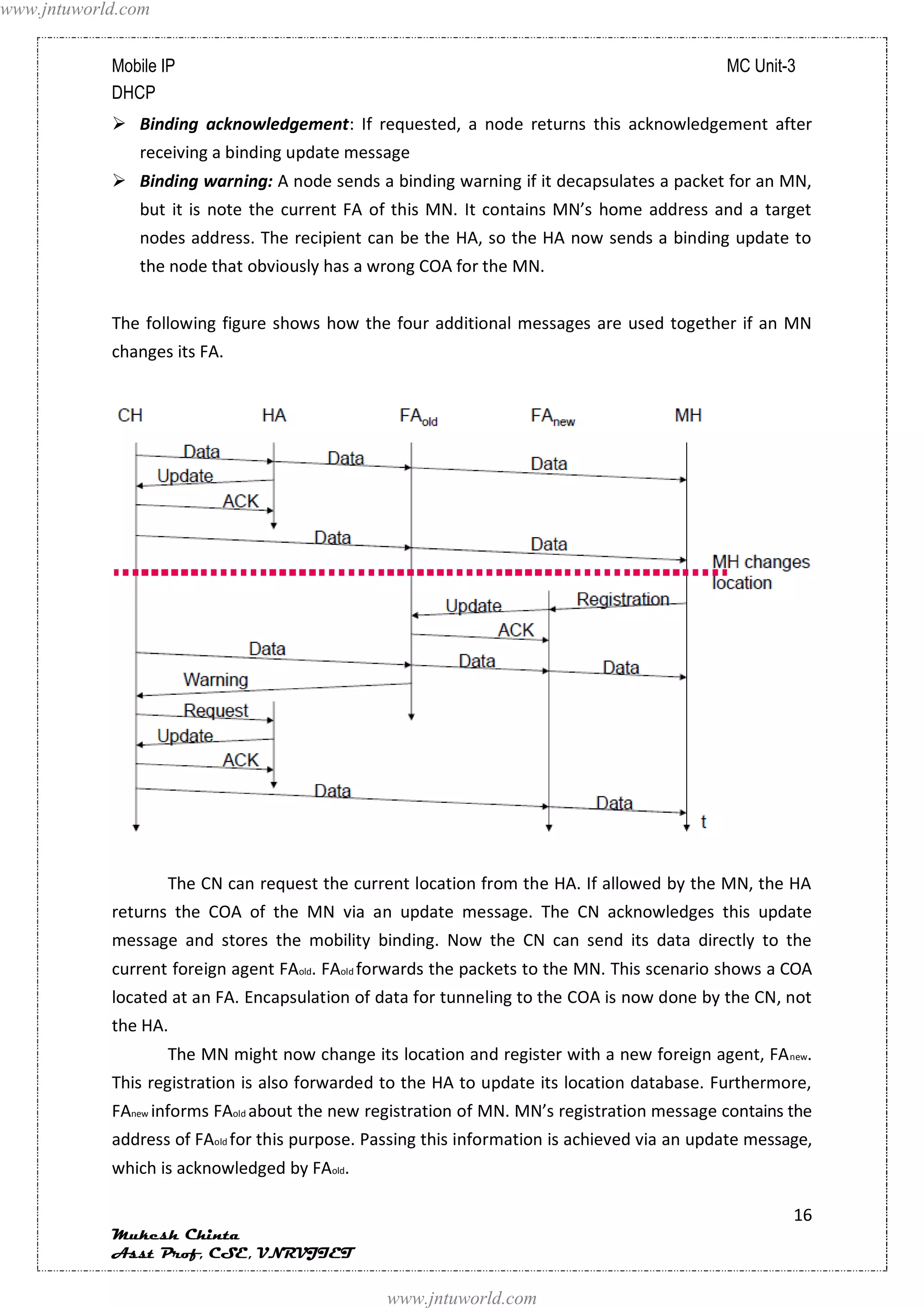 www.jntuworld.com


            Mobile IP                                                                         MC Unit-3
            DHCP
             Binding acknowledgement: If requested, a node returns this acknowledgement after
               receiving a binding update message
             Binding warning: A node sends a binding warning if it decapsulates a packet for an MN,
               but it is note the current FA of this MN. It contains MN’s home address and a target
               nodes address. The recipient can be the HA, so the HA now sends a binding update to
               the node that obviously has a wrong COA for the MN.


            The following figure shows how the four additional messages are used together if an MN
            changes its FA.




                    The CN can request the current location from the HA. If allowed by the MN, the HA
            returns the COA of the MN via an update message. The CN acknowledges this update
            message and stores the mobility binding. Now the CN can send its data directly to the
            current foreign agent FAold. FAold forwards the packets to the MN. This scenario shows a COA
            located at an FA. Encapsulation of data for tunneling to the COA is now done by the CN, not
            the HA.
                    The MN might now change its location and register with a new foreign agent, FA new.
            This registration is also forwarded to the HA to update its location database. Furthermore,
            FAnew informs FAold about the new registration of MN. MN’s registration message contains the
            address of FAold for this purpose. Passing this information is achieved via an update message,
            which is acknowledged by FAold.

                                                                                                       16
            Mukesh Chinta
            Asst Prof, CSE, VNRVJIET

                                                www.jntuworld.com
 