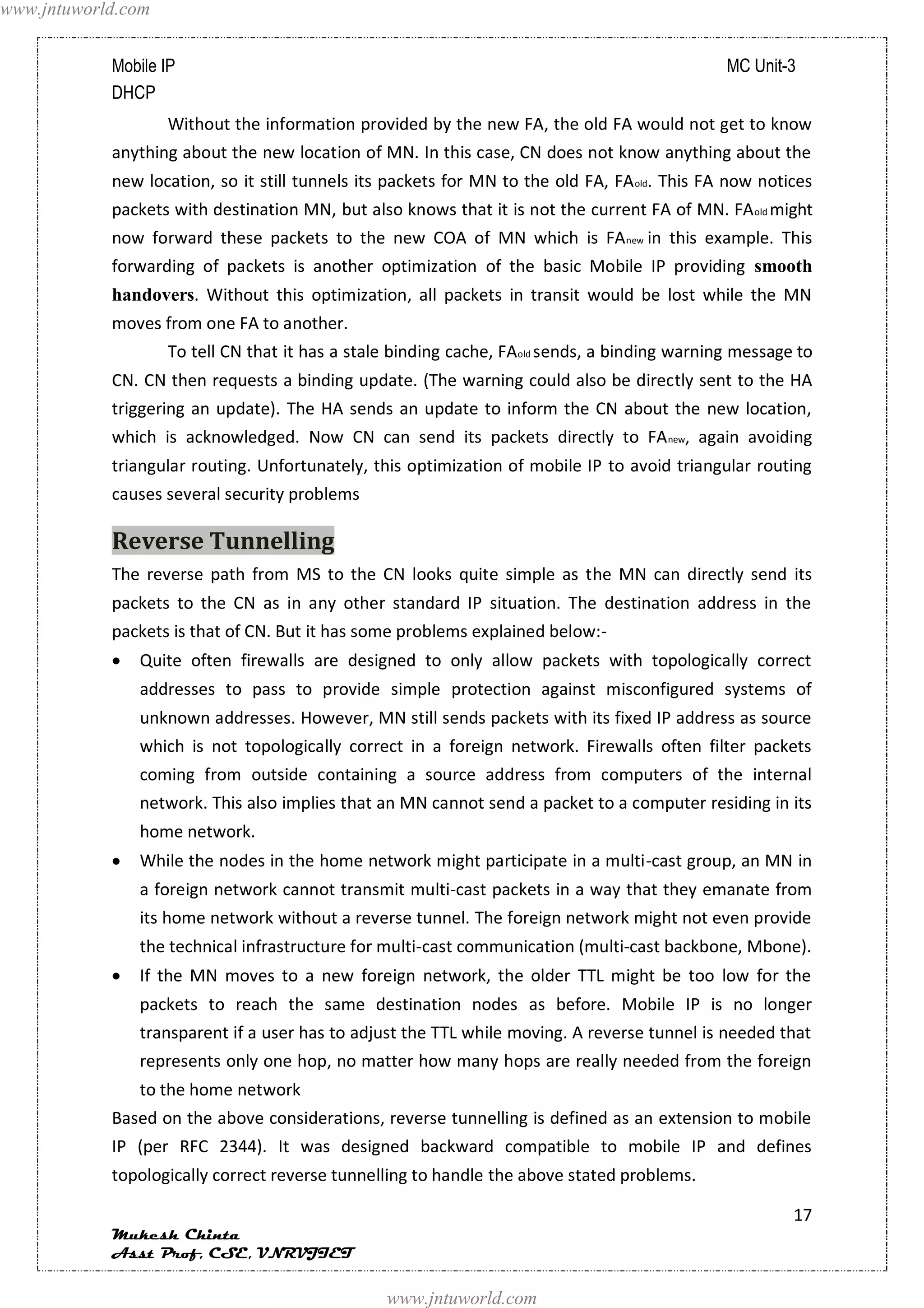www.jntuworld.com


            Mobile IP                                                                          MC Unit-3
            DHCP
                    Without the information provided by the new FA, the old FA would not get to know
            anything about the new location of MN. In this case, CN does not know anything about the
            new location, so it still tunnels its packets for MN to the old FA, FA old. This FA now notices
            packets with destination MN, but also knows that it is not the current FA of MN. FA old might
            now forward these packets to the new COA of MN which is FA new in this example. This
            forwarding of packets is another optimization of the basic Mobile IP providing smooth
            handovers. Without this optimization, all packets in transit would be lost while the MN
            moves from one FA to another.
                    To tell CN that it has a stale binding cache, FAold sends, a binding warning message to
            CN. CN then requests a binding update. (The warning could also be directly sent to the HA
            triggering an update). The HA sends an update to inform the CN about the new location,
            which is acknowledged. Now CN can send its packets directly to FA new, again avoiding
            triangular routing. Unfortunately, this optimization of mobile IP to avoid triangular routing
            causes several security problems

            Reverse Tunnelling
            The reverse path from MS to the CN looks quite simple as the MN can directly send its
            packets to the CN as in any other standard IP situation. The destination address in the
            packets is that of CN. But it has some problems explained below:-
               Quite often firewalls are designed to only allow packets with topologically correct
               addresses to pass to provide simple protection against misconfigured systems of
               unknown addresses. However, MN still sends packets with its fixed IP address as source
               which is not topologically correct in a foreign network. Firewalls often filter packets
               coming from outside containing a source address from computers of the internal
               network. This also implies that an MN cannot send a packet to a computer residing in its
               home network.
               While the nodes in the home network might participate in a multi-cast group, an MN in
               a foreign network cannot transmit multi-cast packets in a way that they emanate from
               its home network without a reverse tunnel. The foreign network might not even provide
               the technical infrastructure for multi-cast communication (multi-cast backbone, Mbone).
               If the MN moves to a new foreign network, the older TTL might be too low for the
               packets to reach the same destination nodes as before. Mobile IP is no longer
               transparent if a user has to adjust the TTL while moving. A reverse tunnel is needed that
               represents only one hop, no matter how many hops are really needed from the foreign
               to the home network
            Based on the above considerations, reverse tunnelling is defined as an extension to mobile
            IP (per RFC 2344). It was designed backward compatible to mobile IP and defines
            topologically correct reverse tunnelling to handle the above stated problems.

                                                                                                        17
            Mukesh Chinta
            Asst Prof, CSE, VNRVJIET

                                                 www.jntuworld.com
 