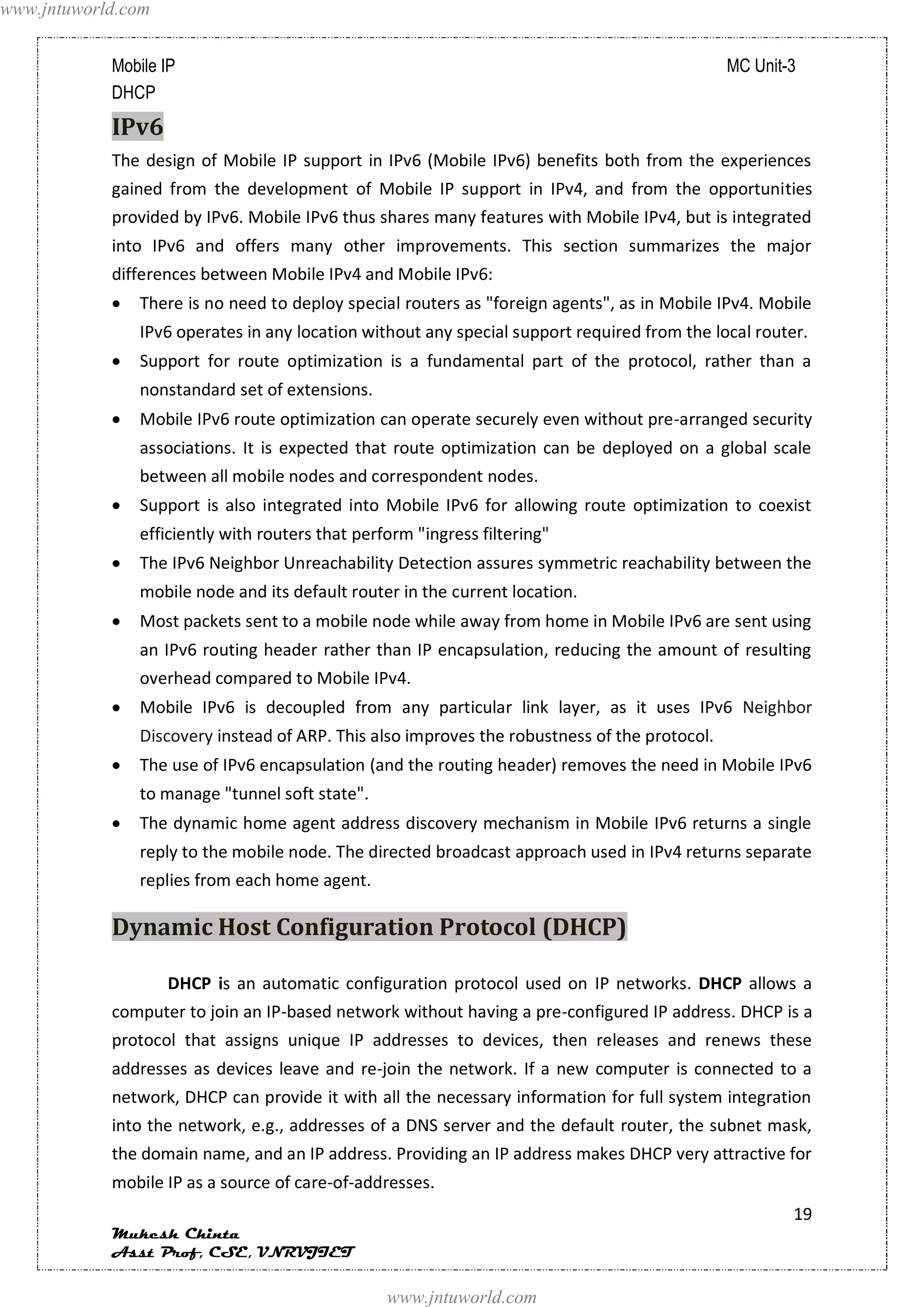 www.jntuworld.com


            Mobile IP                                                                         MC Unit-3
            DHCP
            IPv6
            The design of Mobile IP support in IPv6 (Mobile IPv6) benefits both from the experiences
            gained from the development of Mobile IP support in IPv4, and from the opportunities
            provided by IPv6. Mobile IPv6 thus shares many features with Mobile IPv4, but is integrated
            into IPv6 and offers many other improvements. This section summarizes the major
            differences between Mobile IPv4 and Mobile IPv6:
               There is no need to deploy special routers as "foreign agents", as in Mobile IPv4. Mobile
               IPv6 operates in any location without any special support required from the local router.
               Support for route optimization is a fundamental part of the protocol, rather than a
               nonstandard set of extensions.
               Mobile IPv6 route optimization can operate securely even without pre-arranged security
               associations. It is expected that route optimization can be deployed on a global scale
               between all mobile nodes and correspondent nodes.
               Support is also integrated into Mobile IPv6 for allowing route optimization to coexist
               efficiently with routers that perform "ingress filtering"
               The IPv6 Neighbor Unreachability Detection assures symmetric reachability between the
               mobile node and its default router in the current location.
               Most packets sent to a mobile node while away from home in Mobile IPv6 are sent using
               an IPv6 routing header rather than IP encapsulation, reducing the amount of resulting
               overhead compared to Mobile IPv4.
               Mobile IPv6 is decoupled from any particular link layer, as it uses IPv6 Neighbor
               Discovery instead of ARP. This also improves the robustness of the protocol.
               The use of IPv6 encapsulation (and the routing header) removes the need in Mobile IPv6
               to manage "tunnel soft state".
               The dynamic home agent address discovery mechanism in Mobile IPv6 returns a single
               reply to the mobile node. The directed broadcast approach used in IPv4 returns separate
               replies from each home agent.

            Dynamic Host Configuration Protocol (DHCP)

                    DHCP is an automatic configuration protocol used on IP networks. DHCP allows a
            computer to join an IP-based network without having a pre-configured IP address. DHCP is a
            protocol that assigns unique IP addresses to devices, then releases and renews these
            addresses as devices leave and re-join the network. If a new computer is connected to a
            network, DHCP can provide it with all the necessary information for full system integration
            into the network, e.g., addresses of a DNS server and the default router, the subnet mask,
            the domain name, and an IP address. Providing an IP address makes DHCP very attractive for
            mobile IP as a source of care-of-addresses.
                                                                                                      19
            Mukesh Chinta
            Asst Prof, CSE, VNRVJIET

                                                 www.jntuworld.com
 