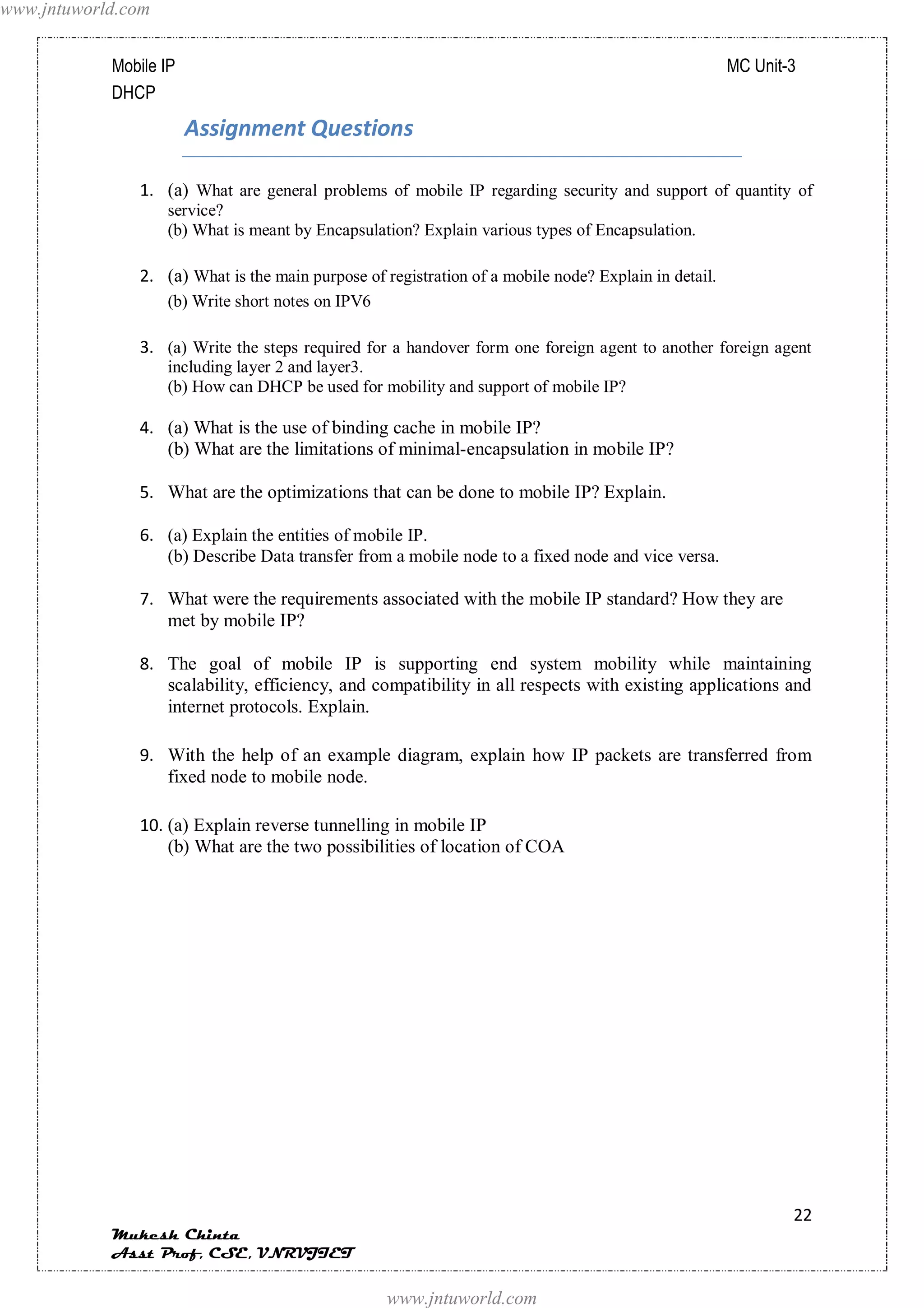 www.jntuworld.com


            Mobile IP                                                                                 MC Unit-3
            DHCP
                        Assignment Questions

               1. (a) What are general problems of mobile IP regarding security and support of quantity of
                    service?
                    (b) What is meant by Encapsulation? Explain various types of Encapsulation.

               2. (a) What is the main purpose of registration of a mobile node? Explain in detail.
                    (b) Write short notes on IPV6

               3. (a) Write the steps required for a handover form one foreign agent to another foreign agent
                    including layer 2 and layer3.
                    (b) How can DHCP be used for mobility and support of mobile IP?

               4. (a) What is the use of binding cache in mobile IP?
                  (b) What are the limitations of minimal-encapsulation in mobile IP?

               5. What are the optimizations that can be done to mobile IP? Explain.

               6. (a) Explain the entities of mobile IP.
                  (b) Describe Data transfer from a mobile node to a fixed node and vice versa.

               7. What were the requirements associated with the mobile IP standard? How they are
                  met by mobile IP?

               8. The goal of mobile IP is supporting end system mobility while maintaining
                  scalability, efficiency, and compatibility in all respects with existing applications and
                  internet protocols. Explain.

               9. With the help of an example diagram, explain how IP packets are transferred from
                  fixed node to mobile node.

               10. (a) Explain reverse tunnelling in mobile IP
                   (b) What are the two possibilities of location of COA




                                                                                                              22
            Mukesh Chinta
            Asst Prof, CSE, VNRVJIET

                                                    www.jntuworld.com
 
