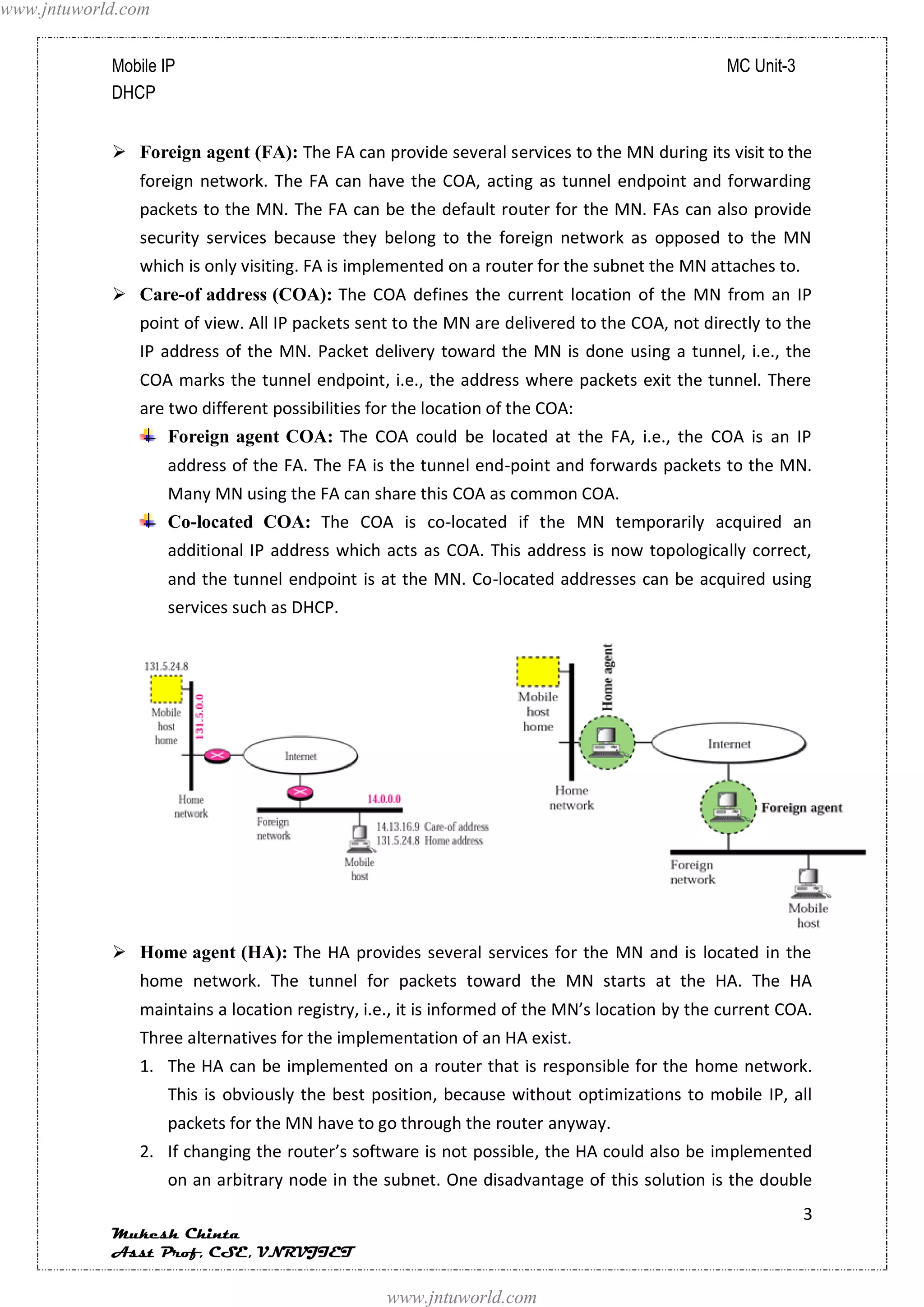 www.jntuworld.com


            Mobile IP                                                                          MC Unit-3
            DHCP


             Foreign agent (FA): The FA can provide several services to the MN during its visit to the
               foreign network. The FA can have the COA, acting as tunnel endpoint and forwarding
               packets to the MN. The FA can be the default router for the MN. FAs can also provide
               security services because they belong to the foreign network as opposed to the MN
               which is only visiting. FA is implemented on a router for the subnet the MN attaches to.
             Care-of address (COA): The COA defines the current location of the MN from an IP
               point of view. All IP packets sent to the MN are delivered to the COA, not directly to the
               IP address of the MN. Packet delivery toward the MN is done using a tunnel, i.e., the
               COA marks the tunnel endpoint, i.e., the address where packets exit the tunnel. There
               are two different possibilities for the location of the COA:
                    Foreign agent COA: The COA could be located at the FA, i.e., the COA is an IP
                    address of the FA. The FA is the tunnel end-point and forwards packets to the MN.
                    Many MN using the FA can share this COA as common COA.
                    Co-located COA: The COA is co-located if the MN temporarily acquired an
                    additional IP address which acts as COA. This address is now topologically correct,
                    and the tunnel endpoint is at the MN. Co-located addresses can be acquired using
                    services such as DHCP.




             Home agent (HA): The HA provides several services for the MN and is located in the
               home network. The tunnel for packets toward the MN starts at the HA. The HA
               maintains a location registry, i.e., it is informed of the MN’s location by the current COA.
               Three alternatives for the implementation of an HA exist.
               1. The HA can be implemented on a router that is responsible for the home network.
                    This is obviously the best position, because without optimizations to mobile IP, all
                    packets for the MN have to go through the router anyway.
               2. If changing the router’s software is not possible, the HA could also be implemented
                    on an arbitrary node in the subnet. One disadvantage of this solution is the double
                                                                                                           3
            Mukesh Chinta
            Asst Prof, CSE, VNRVJIET

                                                 www.jntuworld.com
 