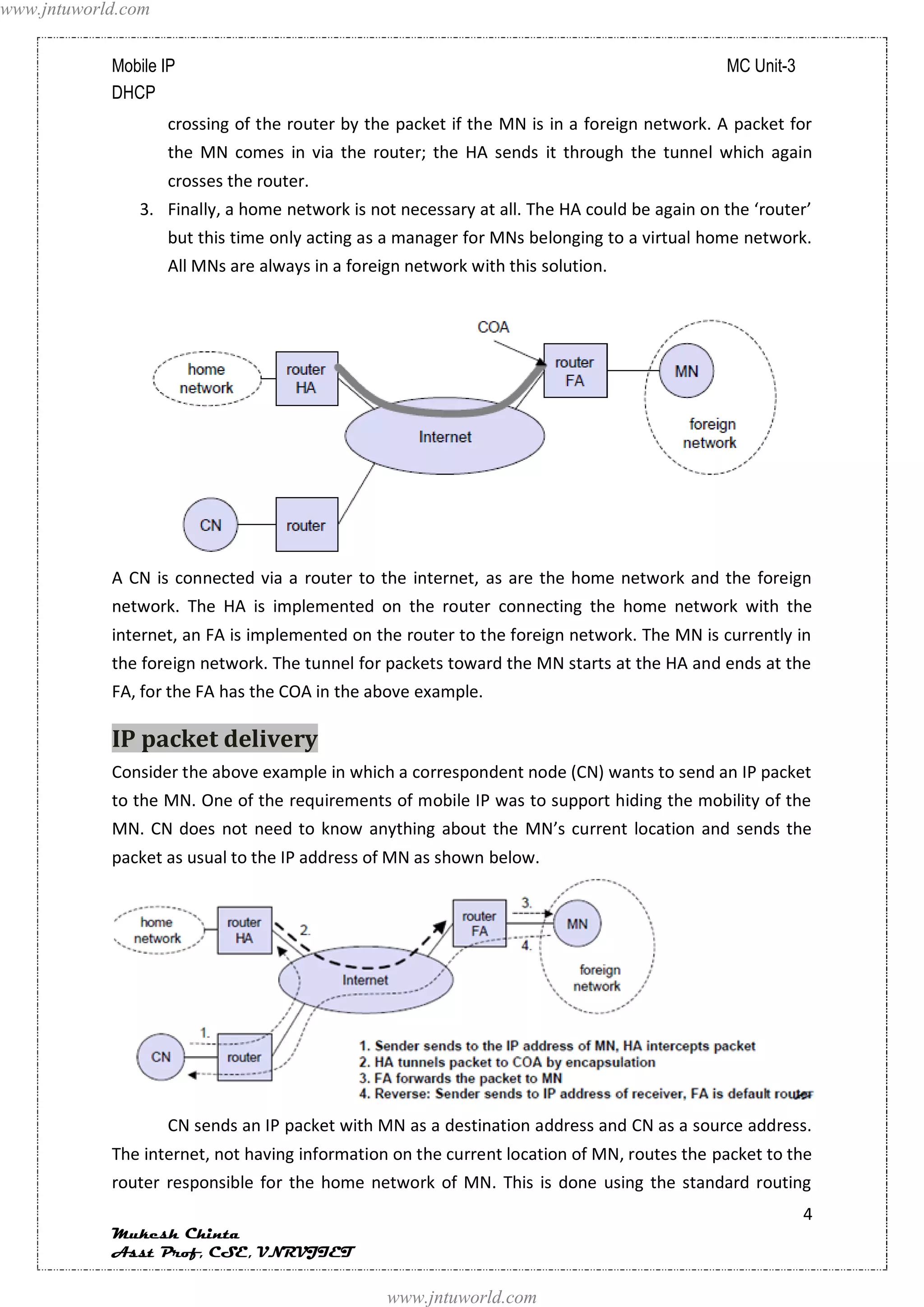 www.jntuworld.com


            Mobile IP                                                                       MC Unit-3
            DHCP
                    crossing of the router by the packet if the MN is in a foreign network. A packet for
                    the MN comes in via the router; the HA sends it through the tunnel which again
                    crosses the router.
               3. Finally, a home network is not necessary at all. The HA could be again on the ‘router’
                    but this time only acting as a manager for MNs belonging to a virtual home network.
                    All MNs are always in a foreign network with this solution.




            A CN is connected via a router to the internet, as are the home network and the foreign
            network. The HA is implemented on the router connecting the home network with the
            internet, an FA is implemented on the router to the foreign network. The MN is currently in
            the foreign network. The tunnel for packets toward the MN starts at the HA and ends at the
            FA, for the FA has the COA in the above example.

            IP packet delivery
            Consider the above example in which a correspondent node (CN) wants to send an IP packet
            to the MN. One of the requirements of mobile IP was to support hiding the mobility of the
            MN. CN does not need to know anything about the MN’s current location and sends the
            packet as usual to the IP address of MN as shown below.




                    CN sends an IP packet with MN as a destination address and CN as a source address.
            The internet, not having information on the current location of MN, routes the packet to the
            router responsible for the home network of MN. This is done using the standard routing
                                                                                                        4
            Mukesh Chinta
            Asst Prof, CSE, VNRVJIET

                                                 www.jntuworld.com
 