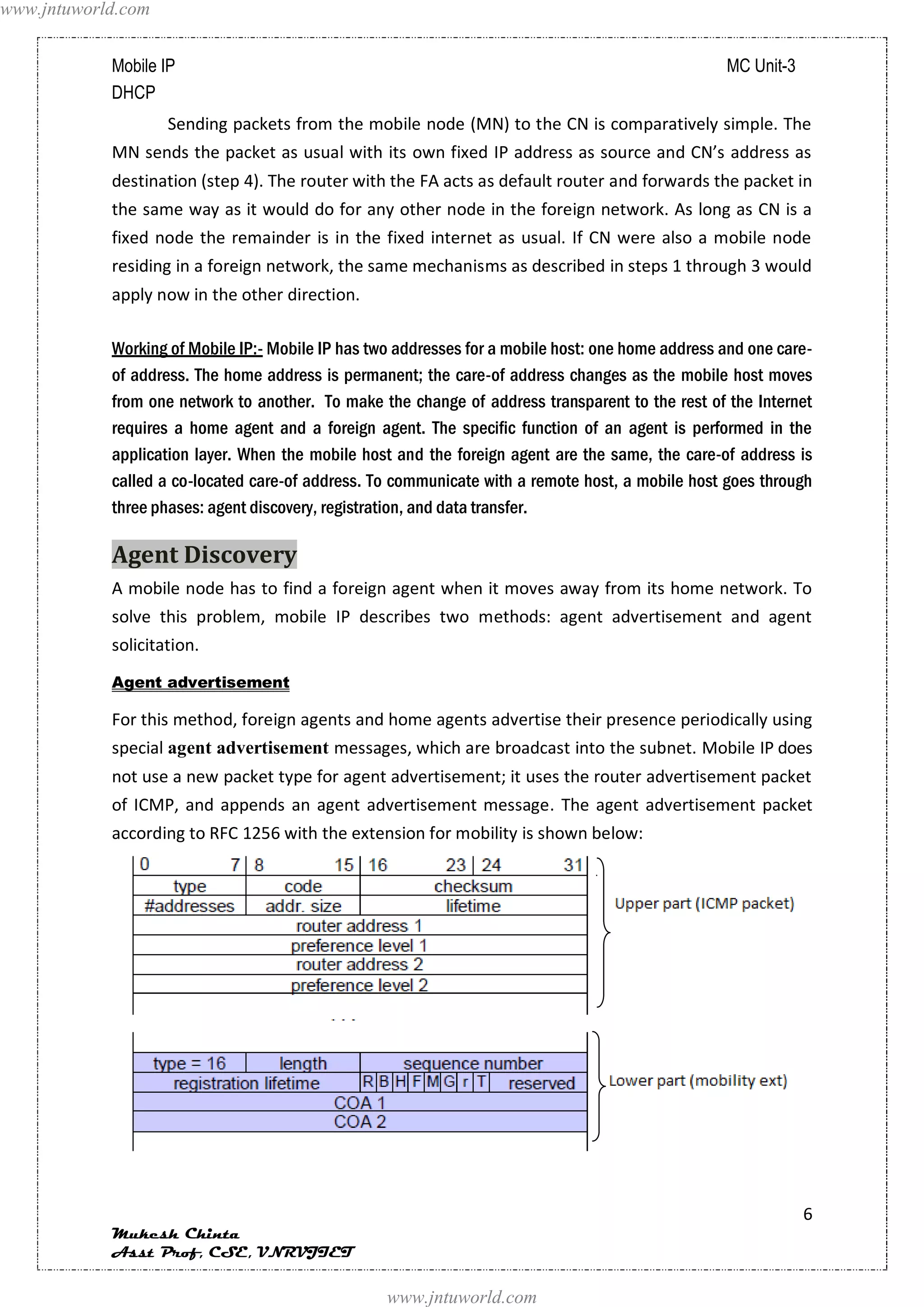 www.jntuworld.com


            Mobile IP                                                                              MC Unit-3
            DHCP
                    Sending packets from the mobile node (MN) to the CN is comparatively simple. The
            MN sends the packet as usual with its own fixed IP address as source and CN’s address as
            destination (step 4). The router with the FA acts as default router and forwards the packet in
            the same way as it would do for any other node in the foreign network. As long as CN is a
            fixed node the remainder is in the fixed internet as usual. If CN were also a mobile node
            residing in a foreign network, the same mechanisms as described in steps 1 through 3 would
            apply now in the other direction.

            Working of Mobile IP:- Mobile IP has two addresses for a mobile host: one home address and one care-
            of address. The home address is permanent; the care-of address changes as the mobile host moves
            from one network to another. To make the change of address transparent to the rest of the Internet
            requires a home agent and a foreign agent. The specific function of an agent is performed in the
            application layer. When the mobile host and the foreign agent are the same, the care-of address is
            called a co-located care-of address. To communicate with a remote host, a mobile host goes through
            three phases: agent discovery, registration, and data transfer.

            Agent Discovery
            A mobile node has to find a foreign agent when it moves away from its home network. To
            solve this problem, mobile IP describes two methods: agent advertisement and agent
            solicitation.
            Agent advertisement

            For this method, foreign agents and home agents advertise their presence periodically using
            special agent advertisement messages, which are broadcast into the subnet. Mobile IP does
            not use a new packet type for agent advertisement; it uses the router advertisement packet
            of ICMP, and appends an agent advertisement message. The agent advertisement packet
            according to RFC 1256 with the extension for mobility is shown below:




                                                                                                               6
            Mukesh Chinta
            Asst Prof, CSE, VNRVJIET

                                                   www.jntuworld.com
 