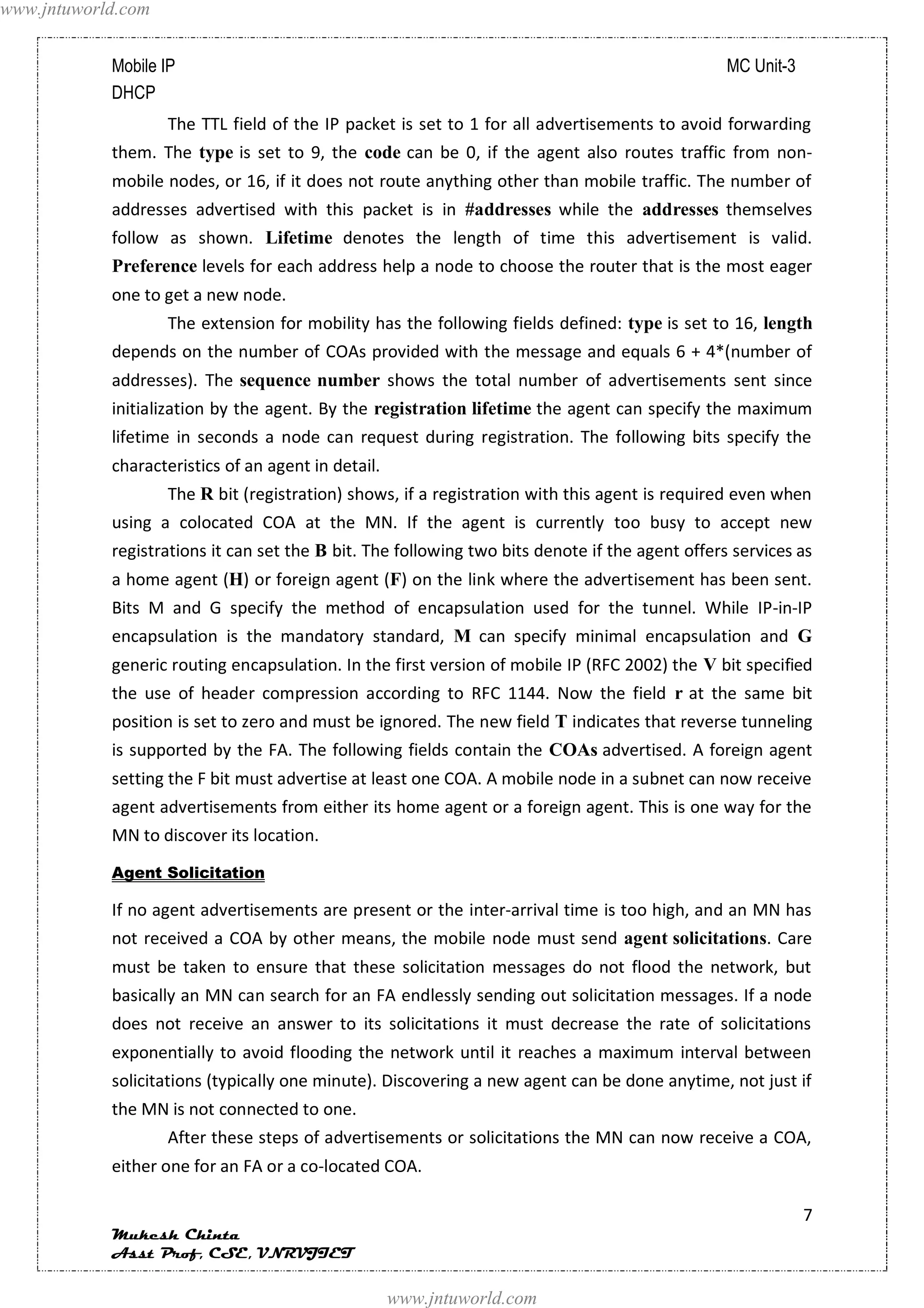 www.jntuworld.com


            Mobile IP                                                                            MC Unit-3
            DHCP
                    The TTL field of the IP packet is set to 1 for all advertisements to avoid forwarding
            them. The type is set to 9, the code can be 0, if the agent also routes traffic from non-
            mobile nodes, or 16, if it does not route anything other than mobile traffic. The number of
            addresses advertised with this packet is in #addresses while the addresses themselves
            follow as shown. Lifetime denotes the length of time this advertisement is valid.
            Preference levels for each address help a node to choose the router that is the most eager
            one to get a new node.
                    The extension for mobility has the following fields defined: type is set to 16, length
            depends on the number of COAs provided with the message and equals 6 + 4*(number of
            addresses). The sequence number shows the total number of advertisements sent since
            initialization by the agent. By the registration lifetime the agent can specify the maximum
            lifetime in seconds a node can request during registration. The following bits specify the
            characteristics of an agent in detail.
                    The R bit (registration) shows, if a registration with this agent is required even when
            using a colocated COA at the MN. If the agent is currently too busy to accept new
            registrations it can set the B bit. The following two bits denote if the agent offers services as
            a home agent (H) or foreign agent (F) on the link where the advertisement has been sent.
            Bits M and G specify the method of encapsulation used for the tunnel. While IP-in-IP
            encapsulation is the mandatory standard, M can specify minimal encapsulation and G
            generic routing encapsulation. In the first version of mobile IP (RFC 2002) the V bit specified
            the use of header compression according to RFC 1144. Now the field r at the same bit
            position is set to zero and must be ignored. The new field T indicates that reverse tunneling
            is supported by the FA. The following fields contain the COAs advertised. A foreign agent
            setting the F bit must advertise at least one COA. A mobile node in a subnet can now receive
            agent advertisements from either its home agent or a foreign agent. This is one way for the
            MN to discover its location.
            Agent Solicitation

            If no agent advertisements are present or the inter-arrival time is too high, and an MN has
            not received a COA by other means, the mobile node must send agent solicitations. Care
            must be taken to ensure that these solicitation messages do not flood the network, but
            basically an MN can search for an FA endlessly sending out solicitation messages. If a node
            does not receive an answer to its solicitations it must decrease the rate of solicitations
            exponentially to avoid flooding the network until it reaches a maximum interval between
            solicitations (typically one minute). Discovering a new agent can be done anytime, not just if
            the MN is not connected to one.
                    After these steps of advertisements or solicitations the MN can now receive a COA,
            either one for an FA or a co-located COA.

                                                                                                             7
            Mukesh Chinta
            Asst Prof, CSE, VNRVJIET

                                                     www.jntuworld.com
 