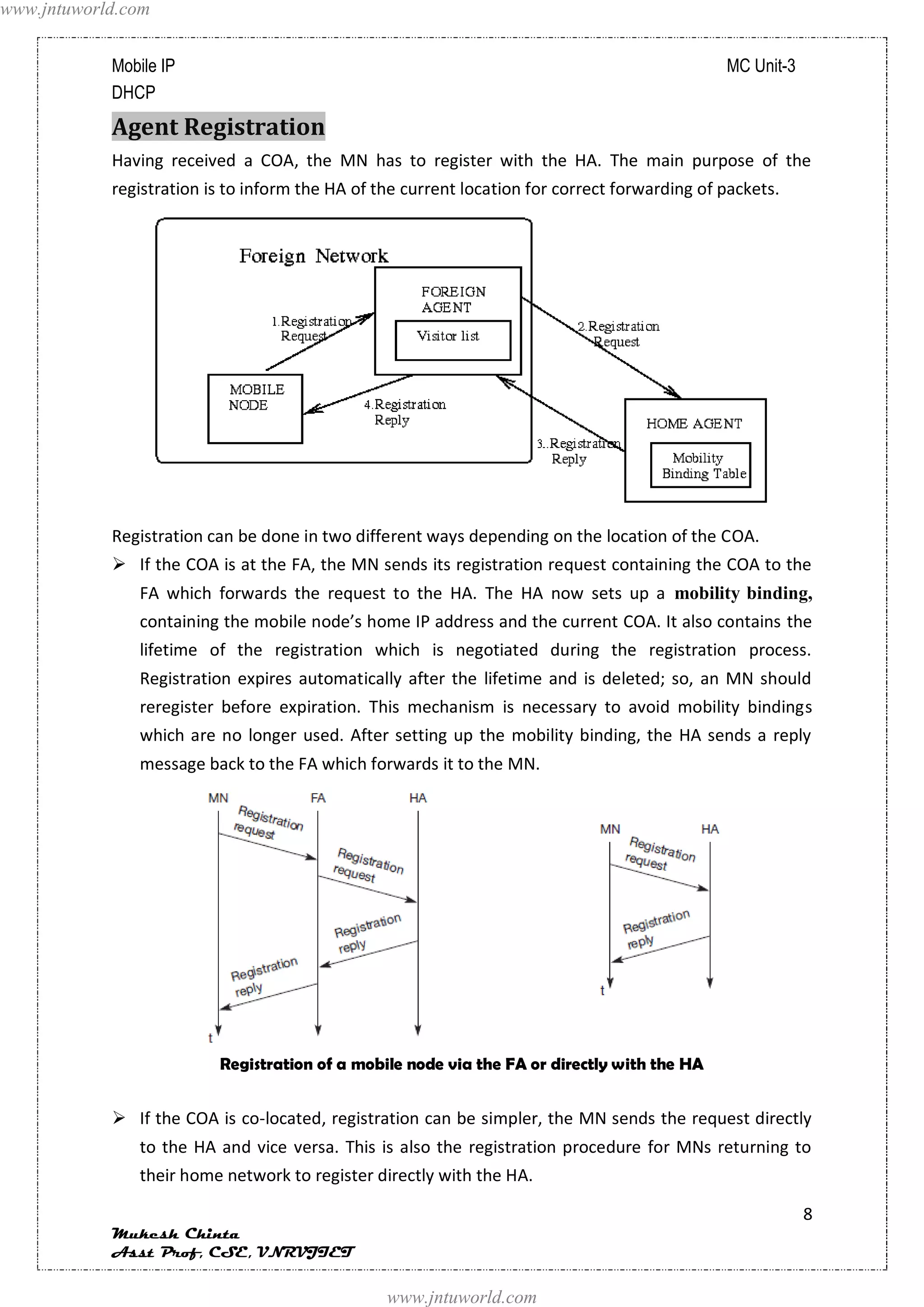 www.jntuworld.com


            Mobile IP                                                                          MC Unit-3
            DHCP
            Agent Registration
            Having received a COA, the MN has to register with the HA. The main purpose of the
            registration is to inform the HA of the current location for correct forwarding of packets.




            Registration can be done in two different ways depending on the location of the COA.
             If the COA is at the FA, the MN sends its registration request containing the COA to the
               FA which forwards the request to the HA. The HA now sets up a mobility binding,
               containing the mobile node’s home IP address and the current COA. It also contains the
               lifetime of the registration which is negotiated during the registration process.
               Registration expires automatically after the lifetime and is deleted; so, an MN should
               reregister before expiration. This mechanism is necessary to avoid mobility bindings
               which are no longer used. After setting up the mobility binding, the HA sends a reply
               message back to the FA which forwards it to the MN.




                          Registration of a mobile node via the FA or directly with the HA


             If the COA is co-located, registration can be simpler, the MN sends the request directly
               to the HA and vice versa. This is also the registration procedure for MNs returning to
               their home network to register directly with the HA.

                                                                                                           8
            Mukesh Chinta
            Asst Prof, CSE, VNRVJIET

                                                 www.jntuworld.com
 