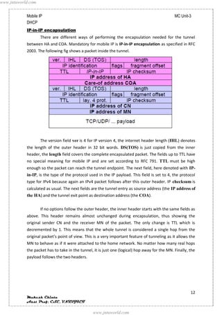 www.jntuworld.com


            Mobile IP                                                                           MC Unit-3
            DHCP
            IP-in-IP encapsulation
                    There are different ways of performing the encapsulation needed for the tunnel
            between HA and COA. Mandatory for mobile IP is IP-in-IP encapsulation as specified in RFC
            2003. The following fig shows a packet inside the tunnel.




                    The version field ver is 4 for IP version 4, the internet header length (IHL) denotes
            the length of the outer header in 32 bit words. DS(TOS) is just copied from the inner
            header, the length field covers the complete encapsulated packet. The fields up to TTL have
            no special meaning for mobile IP and are set according to RFC 791. TTL must be high
            enough so the packet can reach the tunnel endpoint. The next field, here denoted with IP-
            in-IP, is the type of the protocol used in the IP payload. This field is set to 4, the protocol
            type for IPv4 because again an IPv4 packet follows after this outer header. IP checksum is
            calculated as usual. The next fields are the tunnel entry as source address (the IP address of
            the HA) and the tunnel exit point as destination address (the COA).


                    If no options follow the outer header, the inner header starts with the same fields as
            above. This header remains almost unchanged during encapsulation, thus showing the
            original sender CN and the receiver MN of the packet. The only change is TTL which is
            decremented by 1. This means that the whole tunnel is considered a single hop from the
            original packet’s point of view. This is a very important feature of tunneling as it allows the
            MN to behave as if it were attached to the home network. No matter how many real hops
            the packet has to take in the tunnel, it is just one (logical) hop away for the MN. Finally, the
            payload follows the two headers.




                                                                                                         12
            Mukesh Chinta
            Asst Prof, CSE, VNRVJIET

                                                 www.jntuworld.com
 