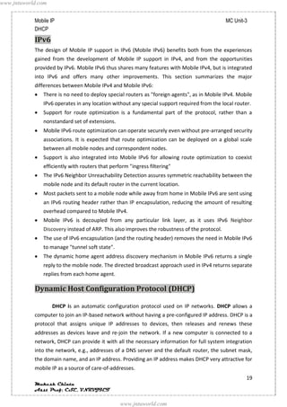 www.jntuworld.com


            Mobile IP                                                                         MC Unit-3
            DHCP
            IPv6
            The design of Mobile IP support in IPv6 (Mobile IPv6) benefits both from the experiences
            gained from the development of Mobile IP support in IPv4, and from the opportunities
            provided by IPv6. Mobile IPv6 thus shares many features with Mobile IPv4, but is integrated
            into IPv6 and offers many other improvements. This section summarizes the major
            differences between Mobile IPv4 and Mobile IPv6:
               There is no need to deploy special routers as "foreign agents", as in Mobile IPv4. Mobile
               IPv6 operates in any location without any special support required from the local router.
               Support for route optimization is a fundamental part of the protocol, rather than a
               nonstandard set of extensions.
               Mobile IPv6 route optimization can operate securely even without pre-arranged security
               associations. It is expected that route optimization can be deployed on a global scale
               between all mobile nodes and correspondent nodes.
               Support is also integrated into Mobile IPv6 for allowing route optimization to coexist
               efficiently with routers that perform "ingress filtering"
               The IPv6 Neighbor Unreachability Detection assures symmetric reachability between the
               mobile node and its default router in the current location.
               Most packets sent to a mobile node while away from home in Mobile IPv6 are sent using
               an IPv6 routing header rather than IP encapsulation, reducing the amount of resulting
               overhead compared to Mobile IPv4.
               Mobile IPv6 is decoupled from any particular link layer, as it uses IPv6 Neighbor
               Discovery instead of ARP. This also improves the robustness of the protocol.
               The use of IPv6 encapsulation (and the routing header) removes the need in Mobile IPv6
               to manage "tunnel soft state".
               The dynamic home agent address discovery mechanism in Mobile IPv6 returns a single
               reply to the mobile node. The directed broadcast approach used in IPv4 returns separate
               replies from each home agent.

            Dynamic Host Configuration Protocol (DHCP)

                    DHCP is an automatic configuration protocol used on IP networks. DHCP allows a
            computer to join an IP-based network without having a pre-configured IP address. DHCP is a
            protocol that assigns unique IP addresses to devices, then releases and renews these
            addresses as devices leave and re-join the network. If a new computer is connected to a
            network, DHCP can provide it with all the necessary information for full system integration
            into the network, e.g., addresses of a DNS server and the default router, the subnet mask,
            the domain name, and an IP address. Providing an IP address makes DHCP very attractive for
            mobile IP as a source of care-of-addresses.
                                                                                                      19
            Mukesh Chinta
            Asst Prof, CSE, VNRVJIET

                                                 www.jntuworld.com
 