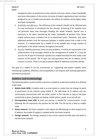 www.jntuworld.com


            Mobile IP                                                                              MC Unit-3
            DHCP
                    changed its point of attachment to the network and even notice a lower bandwidth
                    and some interruption in the service. As many of today’s applications have not been
                    designed to use in mobile environments, the effects of mobility will be higher delay
                    and lower bandwidth.
               3. Scalability and efficiency: The efficiency of the network should not be affected even
                    if a new mechanism is introduced into the internet. Enhancing IP for mobility must
                    not generate many new messages flooding the whole network. Special care is
                    necessary to be taken considering the lower bandwidth of wireless links. Many
                    mobile systems have a wireless link to an attachment point. Therefore, only some
                    additional packets must be necessary between a mobile system and a node in the
                    network. It is indispensable for a mobile IP to be scalable over a large number of
                    participants in the whole internet, throughout the world.
               4. Security: Mobility possesses many security problems. A minimum requirement is the
                    authentication of all messages related to the management of mobile IP. It must be
                    sure for the IP layer if it forwards a packet to a mobile host that this host really is the
                    receiver of the packet. The IP layer can only guarantee that the IP address of the
                    receiver is correct. There is no way to prevent faked IP addresses and other attacks.


            The goal of a mobile IP can be summarized as: ‘supporting end-system mobility while
            maintaining scalability, efficiency, and compatibility in all respects with existing applications
            and Internet protocols’.

            Entities and terminology
            The following defines several entities and terms needed to understand mobile IP as defined
            in RFC 3344.
             Mobile Node (MN): A mobile node is an end-system or router that can change its point
               of attachment to the internet using mobile IP. The MN keeps its IP address and can
               continuously communicate with any other system in the internet as long as link-layer
               connectivity is given. Examples are laptop, mobile phone, router on an aircraft etc.
             Correspondent node (CN): At least one partner is needed for communication. In the
               following the CN represents this partner for the MN. The CN can be a fixed or mobile
               node.
             Home network: The home network is the subnet the MN belongs to with respect to its
               IP address. No mobile IP support is needed within the home network.
             Foreign network: The foreign network is the current subnet the MN visits and which is
               not the home network.




                                                                                                               2
            Mukesh Chinta
            Asst Prof, CSE, VNRVJIET

                                                  www.jntuworld.com
 