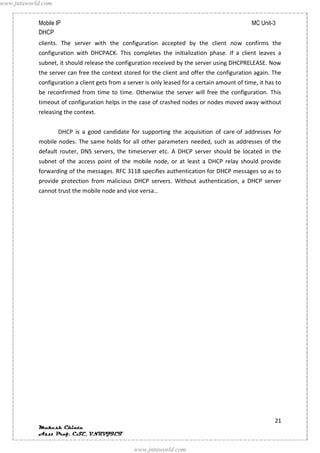 www.jntuworld.com


            Mobile IP                                                                           MC Unit-3
            DHCP
            clients. The server with the configuration accepted by the client now confirms the
            configuration with DHCPACK. This completes the initialization phase. If a client leaves a
            subnet, it should release the configuration received by the server using DHCPRELEASE. Now
            the server can free the context stored for the client and offer the configuration again. The
            configuration a client gets from a server is only leased for a certain amount of time, it has to
            be reconfirmed from time to time. Otherwise the server will free the configuration. This
            timeout of configuration helps in the case of crashed nodes or nodes moved away without
            releasing the context.


                    DHCP is a good candidate for supporting the acquisition of care-of addresses for
            mobile nodes. The same holds for all other parameters needed, such as addresses of the
            default router, DNS servers, the timeserver etc. A DHCP server should be located in the
            subnet of the access point of the mobile node, or at least a DHCP relay should provide
            forwarding of the messages. RFC 3118 specifies authentication for DHCP messages so as to
            provide protection from malicious DHCP servers. Without authentication, a DHCP server
            cannot trust the mobile node and vice versa…




                                                                                                         21
            Mukesh Chinta
            Asst Prof, CSE, VNRVJIET

                                                 www.jntuworld.com
 