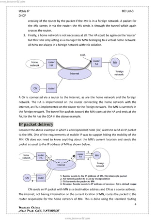 www.jntuworld.com


            Mobile IP                                                                       MC Unit-3
            DHCP
                    crossing of the router by the packet if the MN is in a foreign network. A packet for
                    the MN comes in via the router; the HA sends it through the tunnel which again
                    crosses the router.
               3. Finally, a home network is not necessary at all. The HA could be again on the ‘router’
                    but this time only acting as a manager for MNs belonging to a virtual home network.
                    All MNs are always in a foreign network with this solution.




            A CN is connected via a router to the internet, as are the home network and the foreign
            network. The HA is implemented on the router connecting the home network with the
            internet, an FA is implemented on the router to the foreign network. The MN is currently in
            the foreign network. The tunnel for packets toward the MN starts at the HA and ends at the
            FA, for the FA has the COA in the above example.

            IP packet delivery
            Consider the above example in which a correspondent node (CN) wants to send an IP packet
            to the MN. One of the requirements of mobile IP was to support hiding the mobility of the
            MN. CN does not need to know anything about the MN’s current location and sends the
            packet as usual to the IP address of MN as shown below.




                    CN sends an IP packet with MN as a destination address and CN as a source address.
            The internet, not having information on the current location of MN, routes the packet to the
            router responsible for the home network of MN. This is done using the standard routing
                                                                                                        4
            Mukesh Chinta
            Asst Prof, CSE, VNRVJIET

                                                 www.jntuworld.com
 