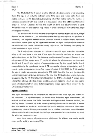 www.jntuworld.com


            Mobile IP                                                                            MC Unit-3
            DHCP
                    The TTL field of the IP packet is set to 1 for all advertisements to avoid forwarding
            them. The type is set to 9, the code can be 0, if the agent also routes traffic from non-
            mobile nodes, or 16, if it does not route anything other than mobile traffic. The number of
            addresses advertised with this packet is in #addresses while the addresses themselves
            follow as shown. Lifetime denotes the length of time this advertisement is valid.
            Preference levels for each address help a node to choose the router that is the most eager
            one to get a new node.
                    The extension for mobility has the following fields defined: type is set to 16, length
            depends on the number of COAs provided with the message and equals 6 + 4*(number of
            addresses). The sequence number shows the total number of advertisements sent since
            initialization by the agent. By the registration lifetime the agent can specify the maximum
            lifetime in seconds a node can request during registration. The following bits specify the
            characteristics of an agent in detail.
                    The R bit (registration) shows, if a registration with this agent is required even when
            using a colocated COA at the MN. If the agent is currently too busy to accept new
            registrations it can set the B bit. The following two bits denote if the agent offers services as
            a home agent (H) or foreign agent (F) on the link where the advertisement has been sent.
            Bits M and G specify the method of encapsulation used for the tunnel. While IP-in-IP
            encapsulation is the mandatory standard, M can specify minimal encapsulation and G
            generic routing encapsulation. In the first version of mobile IP (RFC 2002) the V bit specified
            the use of header compression according to RFC 1144. Now the field r at the same bit
            position is set to zero and must be ignored. The new field T indicates that reverse tunneling
            is supported by the FA. The following fields contain the COAs advertised. A foreign agent
            setting the F bit must advertise at least one COA. A mobile node in a subnet can now receive
            agent advertisements from either its home agent or a foreign agent. This is one way for the
            MN to discover its location.
            Agent Solicitation

            If no agent advertisements are present or the inter-arrival time is too high, and an MN has
            not received a COA by other means, the mobile node must send agent solicitations. Care
            must be taken to ensure that these solicitation messages do not flood the network, but
            basically an MN can search for an FA endlessly sending out solicitation messages. If a node
            does not receive an answer to its solicitations it must decrease the rate of solicitations
            exponentially to avoid flooding the network until it reaches a maximum interval between
            solicitations (typically one minute). Discovering a new agent can be done anytime, not just if
            the MN is not connected to one.
                    After these steps of advertisements or solicitations the MN can now receive a COA,
            either one for an FA or a co-located COA.

                                                                                                             7
            Mukesh Chinta
            Asst Prof, CSE, VNRVJIET

                                                     www.jntuworld.com
 