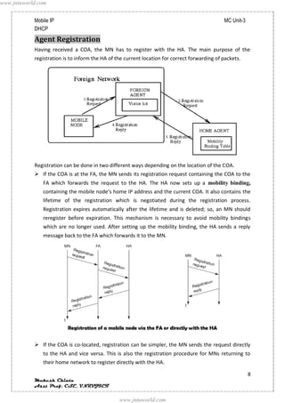 www.jntuworld.com


            Mobile IP                                                                          MC Unit-3
            DHCP
            Agent Registration
            Having received a COA, the MN has to register with the HA. The main purpose of the
            registration is to inform the HA of the current location for correct forwarding of packets.




            Registration can be done in two different ways depending on the location of the COA.
             If the COA is at the FA, the MN sends its registration request containing the COA to the
               FA which forwards the request to the HA. The HA now sets up a mobility binding,
               containing the mobile node’s home IP address and the current COA. It also contains the
               lifetime of the registration which is negotiated during the registration process.
               Registration expires automatically after the lifetime and is deleted; so, an MN should
               reregister before expiration. This mechanism is necessary to avoid mobility bindings
               which are no longer used. After setting up the mobility binding, the HA sends a reply
               message back to the FA which forwards it to the MN.




                          Registration of a mobile node via the FA or directly with the HA


             If the COA is co-located, registration can be simpler, the MN sends the request directly
               to the HA and vice versa. This is also the registration procedure for MNs returning to
               their home network to register directly with the HA.

                                                                                                           8
            Mukesh Chinta
            Asst Prof, CSE, VNRVJIET

                                                 www.jntuworld.com
 