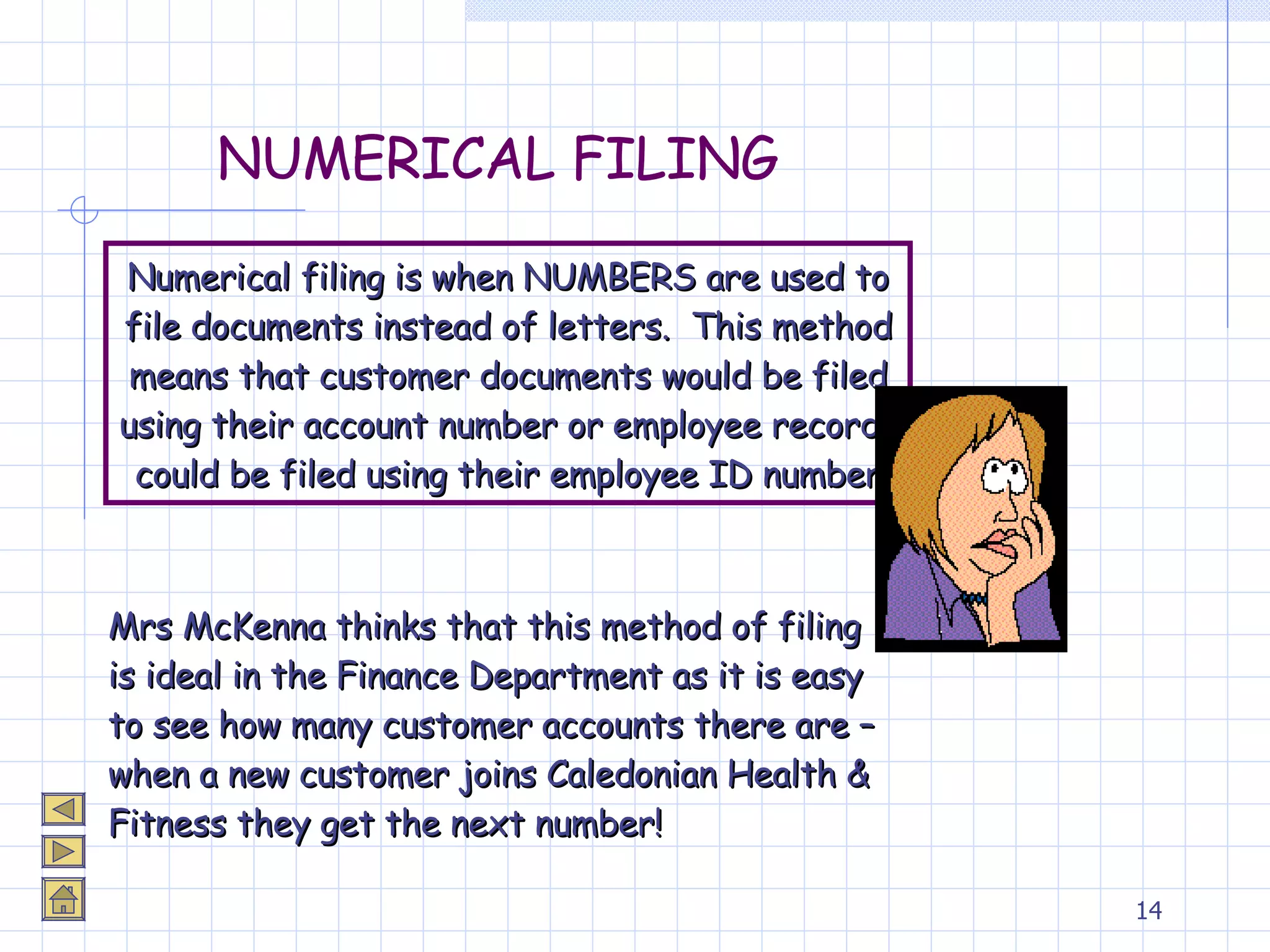 NUMERICAL FILING Numerical filing is when NUMBERS are used to file documents instead of letters.  This method means that customer documents would be filed using their account number or employee records could be filed using their employee ID number Mrs McKenna thinks that this method of filing is ideal in the Finance Department as it is easy to see how many customer accounts there are – when a new customer joins Caledonian Health & Fitness they get the next number! 