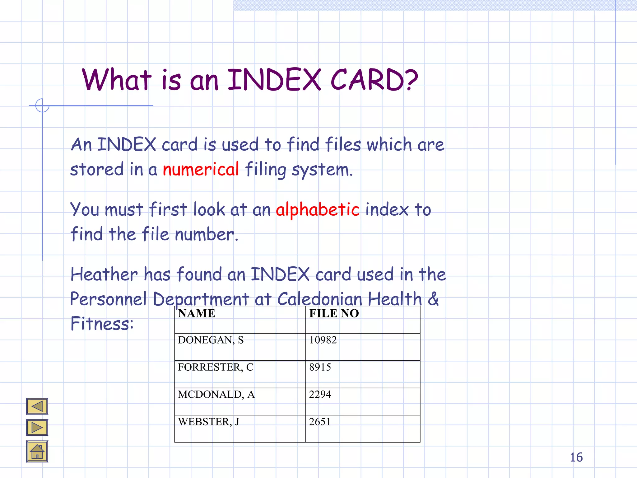 What is an INDEX CARD? An INDEX card is used to find files which are stored in a  numerical  filing system. You must first look at an  alphabetic  index to find the file number. Heather has found an INDEX card used in the Personnel Department at Caledonian Health & Fitness: 