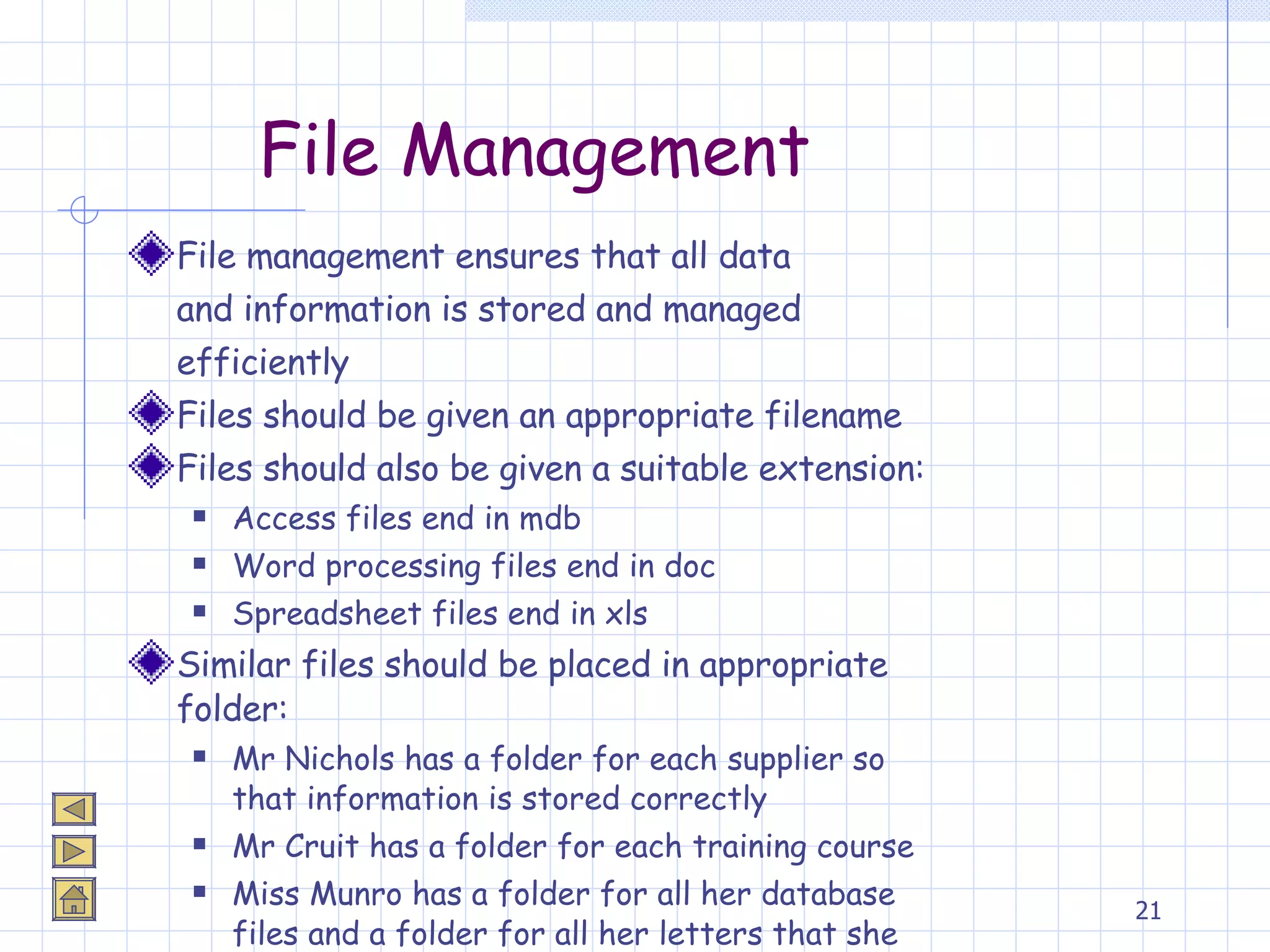 File Management File management ensures that all data  and information is stored and managed  efficiently Files should be given an appropriate filename  Files should also be given a suitable extension: Access files end in mdb Word processing files end in doc Spreadsheet files end in xls Similar files should be placed in appropriate folder: Mr Nichols has a folder for each supplier so that information is stored correctly Mr Cruit has a folder for each training course Miss Munro has a folder for all her database files and a folder for all her letters that she types 