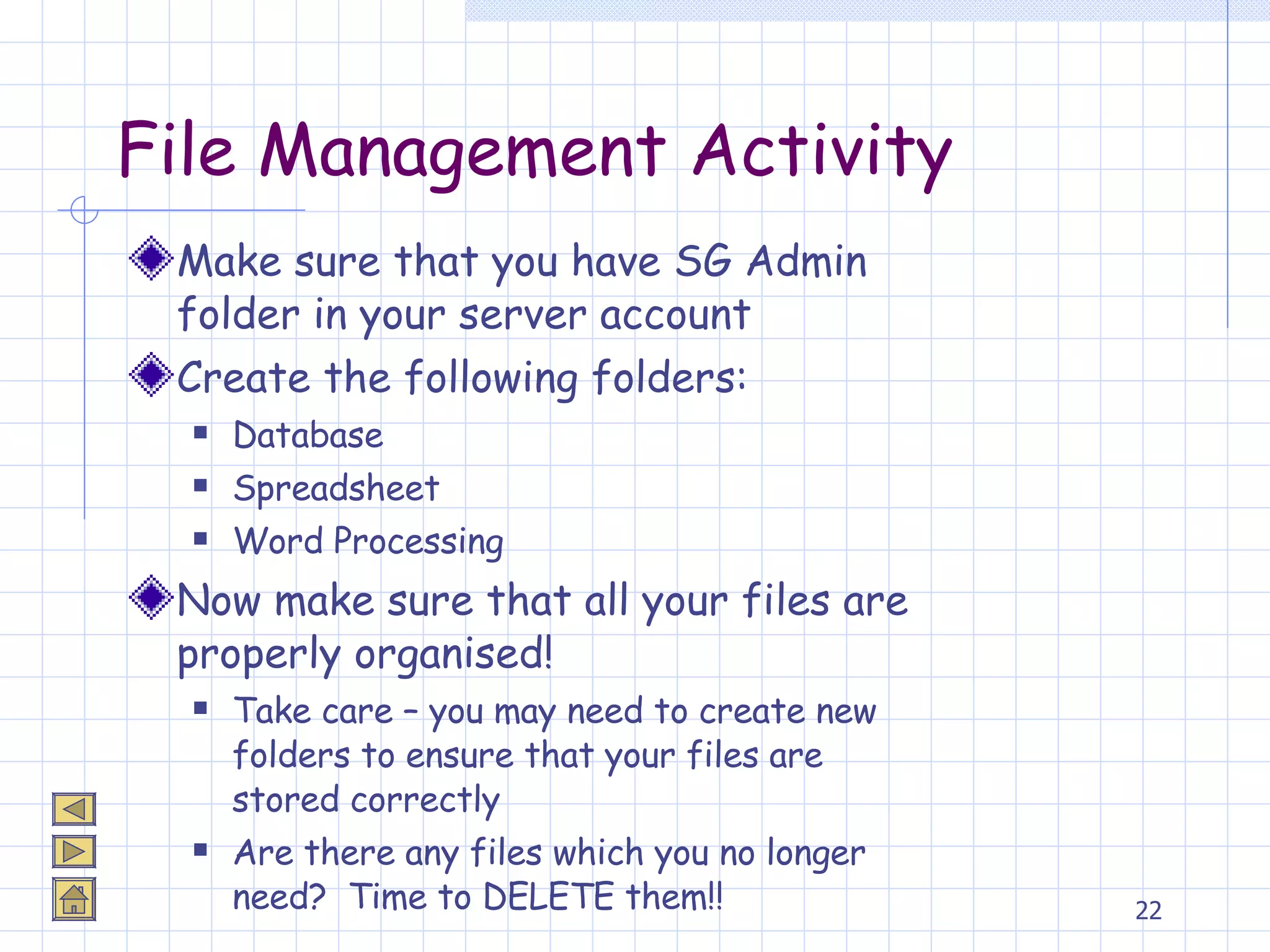 File Management Activity Make sure that you have SG Admin folder in your server account Create the following folders: Database Spreadsheet Word Processing Now make sure that all your files are properly organised! Take care – you may need to create new folders to ensure that your files are stored correctly Are there any files which you no longer need?  Time to DELETE them!! 